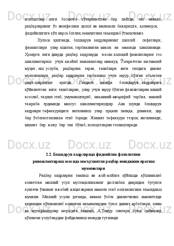 ислоҳотлар     янги     босқичга     кўтарилаётган     бир     пайтда,     энг     аввало,
раҳбарларнинг  ўз  вазифасини  ҳалол  ва  малакали  бажаришга,  қолаверса, 
фидойилигига кўп нарса боғлиқ эканлигини таъкидлаб ўтмоқчимиз. 
Хулоса   қилганда,   бошқарув   кадрларининг   шахсий     сифатлари,
фазилатлари     улар   яшаган,   тарбияланган   макон     ва     замонда     шаклланади.
Ҳозирги   янги даврда   раҳбар   кадрларда     юксак ахлоқий фазилатларни   тез
шакллантириш     учун   ажойиб   имкониятлар   мавжуд.   Ўзгараётган   ижтимоий
муҳит,   иш   услуби,     раҳбарлик     тарзи,     талаблари     янги     типдаги     давлат
мулозимлари,   раҳбар   кадрларни   тарбиялаш   учун   зарур   бўлган   объектив
шарт-шароитни     яратди.     Галдаги     вазифа     бошқварув   кадрларига
қўйилаётган  янги  талабларни,  улар  учун зарур бўлган фазилатларни илмий
асослаб, таҳлил этиб, умумлаштириб,   маънавий-маърифий   тарбия,   амалий
тажриба     ёрдамида     махсус     шакллантиришдир.     Ана     шунда     бошқарув
кадрлари   тафаккуридаги     янгиланиш     улар     орқали     халққа,     демакки,     ҳар
бир  ўзбекистонликка  етиб  боради.  Жамият  тафаккури  тезроқ  янгиланади,
миллат  бир  жону  бир  тан  бўлиб, ислоҳотларни тезлаштиради.
2.2. Бошқарув кадрларида фидоийлик фазилатини
 ривожлантириш асосида масъулиятли раҳбар имиджини яратиш
муаммолари
    Раҳбар   кадрларни   танлаш   ва   жой-жойига   қўйишда   қўлланилиб
келаётган   миллий   усул   мустақилликнинг   дастлабки   давридан   бугунги
кунгача ўзининг ижобий жиҳатларини намоён этиб келганлигини таъкидлаш
мумкин.   Миллий   усули   деганда,   аввало   ўзбек   давлатчилик   амалиётида
қадимдан   қўлланилиб   келинган   анъаналардан   буюк   давлат   арбоблари,   олим
ва   мутафаккирлар   меросига   таяниш,   А.Темур   сингари   буюк   сиймолар
қўллаган услублардан фойдаланиш назарда тутилади.