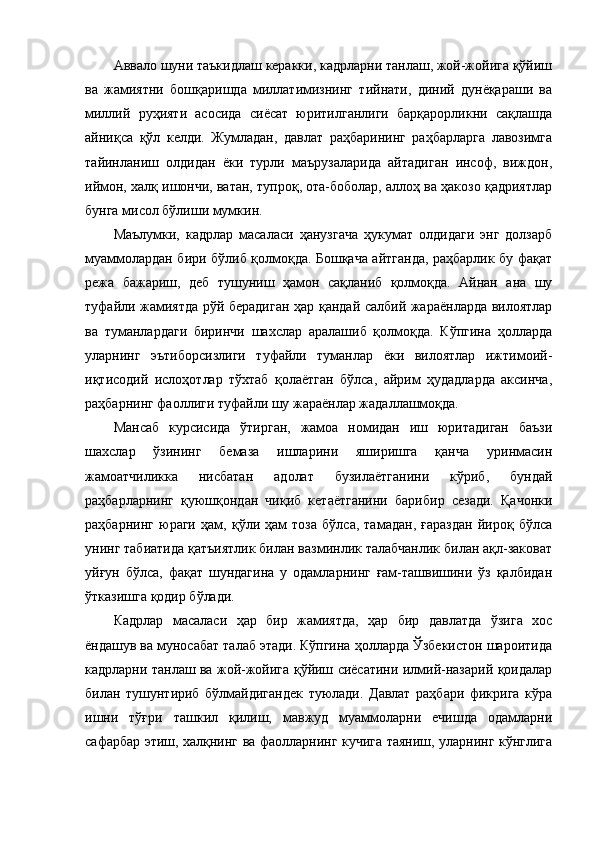 Аввало шуни таъкидлаш керакки, кадрларни танлаш, жой-жойига қўйиш
ва   жамиятни   бошқаришда   миллатимизнинг   тийнати,   диний   дунёқараши   ва
миллий   руҳияти   асосида   сиёсат   юритилганлиги   барқарорликни   сақлашда
айниқса   қўл   келди.   Жумладан,   давлат   раҳбарининг   раҳбарларга   лавозимга
тайинланиш   олдидан   ёки   турли   маърузаларида   айтадиган   инсоф,   виждон,
иймон, халқ ишончи, ватан, тупроқ, ота-боболар, аллоҳ ва ҳакозо қадриятлар
бунга мисол бўлиши мумкин. 
Маълумки,   кадрлар   масаласи   ҳанузгача   ҳукумат   олдидаги   энг   долзарб
муаммолардан бири бўлиб қолмоқда. Бошқача айтганда, раҳбарлик бу фақат
режа   бажариш,   деб   тушуниш   ҳамон   сақланиб   қолмоқда.   Айнан   ана   шу
туфайли жамиятда рўй берадиган ҳар қандай салбий жараёнларда вилоятлар
ва   туманлардаги   биринчи   шахслар   аралашиб   қолмоқда.   Кўпгина   ҳолларда
уларнинг   эътиборсизлиги   туфайли   туманлар   ёки   вилоятлар   ижтимоий-
иқтисодий   ислоҳотлар   тўхтаб   қолаётган   бўлса,   айрим   ҳудадларда   аксинча,
раҳбарнинг фаоллиги туфайли шу жараёнлар жадаллашмоқда. 
Мансаб   курсисида   ўтирган,   жамоа   номидан   иш   юритадиган   баъзи
шахслар   ўзининг   бемаза   ишларини   яширишга   қанча   уринмасин
жамоатчиликка   нисбатан   адолат   бузилаётганини   кўриб,   бундай
раҳбарларнинг   қуюшқондан   чиқиб   кетаётганини   барибир   сезади.   Қачонки
раҳбарнинг   юраги   ҳам,   қўли   ҳам   тоза   бўлса,   тамадан,   ғараздан   йироқ   бўлса
унинг табиатида қатъиятлик билан вазминлик талабчанлик билан ақл-заковат
уйғун   бўлса,   фақат   шундагина   у   одамларнинг   ғам-ташвишини   ўз   қалбидан
ўтказишга қодир бўлади.
Кадрлар   масаласи   ҳар   бир   жамиятда,   ҳар   бир   давлатда   ўзига   хос
ёндашув ва муносабат талаб этади. Кўпгина ҳолларда Ўзбекистон шароитида
кадрларни танлаш ва жой-жойига қўйиш сиёсатини илмий-назарий қоидалар
билан   тушунтириб   бўлмайдигандек   туюлади.   Давлат   раҳбари   фикрига   кўра
ишни   тўғри   ташкил   қилиш,   мавжуд   муаммоларни   ечишда   одамларни
сафарбар этиш, халқнинг ва фаолларнинг кучига таяниш, уларнинг кўнглига 