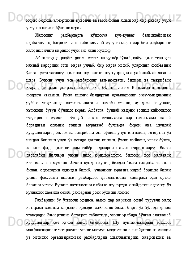 кириб бориш, эл-юртнинг қувончи ва ғами билан яшаш ҳар бир раҳбар учун
устувор вазифа бўлиши керак.   
Халқнинг   раҳбарларга   қўшимча   куч-қувват   бағишлайдиган
оқибатлилик,   бағрикенглик   каби   миллий   хусусиятлари   ҳар   бир   раҳбарнинг
халқ ишончига кириши учун энг яқин йўлдир.  
Айни вақтда, раҳбар доимо сезгир ва ҳушёр бўлиб, қабул қилаётган ҳар
қандай   қарорини   етти   марта   ўлчаб,   бир   марта   кесиб,   уларнинг   оқибатини
ўзига пухта тасаввур қилиши, шу юртни, шу тупроқни асраб-авайлаб яшаши
шарт.   Бунинг   учун   эса   раҳбарнинг   ақл-заковати,   билими   ва   тажрибаси
етарли,   фикрлаш   доираси   албатта   кенг   бўлиши   лозим.   Бошлаган   ишларини
охирига   етказиш,   ўзига   ишонч   билдирган   одамларнинг   орзу-умидларини
руёбга   чиқаришда   қатъиятлилигини   намоён   этиши,   иродаси   бақувват,
эътиқоди   бутун   бўлиши   керак.   Албатта,   бундай   кадрни   топиш   қийичилик
туғдириши   мумкин.   Бундай   юксак   мезонларга   ҳар   томонлама   жавоб
берадиган   одамни   топиш   мураккаб   бўлса-да   бироқ   ана   шундай
хусусиятларга,   билим   ва   тажрибага   эга   бўлиш   учун   интилиш,   эл-юртни   ўз
изидан   бошлаш   учун   ўз   устида   қаттиқ   ишлаш,   ўзини   қийнаш,   керак   бўлса,
жонини   фидо   қилишга   ҳам   тайёр   кадрларни   шакллантириш   зарур.   Балки
дастлабки   йиллари   унинг   иши   юришмаслиги,   билими   ёки   малакаси
етишмаслиги   мумкин.   Лекин   кундан-кунга,   йилдан-йилга   тажриба   топиши
билан,   одамларни   яқиндан   билиб,     уларнинг   юрагига   кириб   бориши   билан
унинг   фаоллиги   ошиши,   раҳбарлик   фаолиятининг   самараси   ҳам   ортиб
бориши керак. Бунинг натижасини албатта шу юртда яшайдиган одамлар ўз
кундалик ҳаётида сезиб, раҳбардан рози бўли ши лозим. 
Раҳбарлик   бу   ўткинчи   ҳодиса,   аммо   ҳар   нарсани   сезиб   турувчи   халқ
хотираси   ҳамиша   сақланиб   қолади,   ҳаёт   халқ   билан   бирга   ўз   йўлида   давом
этаверади. Эл-юртнинг бетакрор табиатида, унинг қалбида бўлган олижаноб
хусусиятлар   ҳеч   қачон   завол   билмайди.   Шу   нуқтаи-назардан   миллий
манфаатларнинг чегарасини унинг мазмун-моҳиятини англайдиган ва халқни
ўз   кетидан   эргаштирадиган   раҳбарларни   шакллантириш,   хавфсизлик   ва