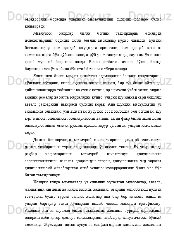 барқарорлик   борасида   уларнинг   масъулиятини   ошириш   долзарб   бўлиб
қолаверади.  
Маълумки,   кадрлар   билан   боғлиқ   тадбирларда   жойларда
ислоҳотларнинг   бориши   билан   боғлиқ   масалалар   кўриб   чиқилди.   Бундай
йиғилишларда   ким   қандай   ютуқларга   эришгани,   ким   қандай   хато   ва
камчиликларга   йўл   қўйгани   ҳақида   рўй-рост   гапирилади,   ҳар   ким   ўз   ишига
қараб   муносиб   баҳосини   олади.   Биров   рағбатга   сазовор   бўлса,   бошқа
бировнинг эса ўз жойини бўшатиб беришига тўғри келади.
Яхши  ният  билан  меҳнат  қилаётган  одамларнинг  бошини  қовуштириш,
кўнглини   кўтариш,   ишни   оқилона   ташкил   қилиш,   бир   сўз   билан   айтганда,
қийинчиликларда тобланган ва суяги қотган, ор-номусли ўзбек халқи олдига
амалий режалар ва катта марраларни қўйиб, уларни шу мақсад сари бошлаш
аввало   раҳбарнинг   вазифаси   бўлиши   керак.   Ана   шундай   масъулиятни   ўз
зиммасига   оладиган,   ўзи   яшаётган   ҳудудни   обод   қилишга   бел   боғлаган,   шу
юрт менинг, оиламнинг, болаларимнинг ватани, деган фикр билан яшайдиган
одамларни   айнан   етакчи   руҳлантириши,   зарур   бўлганда,   уларни   ҳимоялаши
керак. 
Давлат   бошқарувида   маъмурий   ислоҳотларнинг   долзарб   масалалари
давлат   раҳбарининг   турли   чиқишларида   ўз   аксини   топган.   Бу   чиқишларда
раҳбар   ходимларининг   маъмурий   ваколатлари   қонунчиликка
асосланганлигини,   ваколат   доирасидан   чиқиш,   қонунчиликка   зид   ҳаракат
қилиш   жиноий   жавобгарлика   олиб   келиши   муқаррарлигини   ўзига   хос   йўл
билан таъкидланади.       
Ҳ озирги   кунда   мамлакатда   ўз   ечимини   кутаётган   муаммолар,   аввало,
жамиятини   янгилаш  ва  ислоҳ  қилиш,  халқнинг   оғирини  енгиллатиш  йўлида
ғов-тўсиқ,   бўлиб   турган   салбий   ҳолатлар   яна   бир   бор   аниқлаб   олиш   ва
уларни   бартараф   этиш   йўлларини   ишлаб   чиқиш   мақсадга   мувофиқдир.
Аҳолини   иш   ва   даромад   билан   таъминлаш,   халқнинг   турмуш   даражасини
ошириш  каби   қатор  долзарб   масалаларнинг  жойларда  ҳанузгача   ҳал  бўлмай
келмоқда.   Жумладан,   инсон   ҳуқуқ   ва   манфаатларини   ҳимоялаш,   аҳолининг 