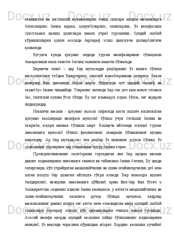 таъминоти   ва   ижтимоий   муаммоларни   ечиш   сингари   муҳим   масалаларга
беписандлик   билан   қараш,   қонунбузарлик,   тамагирлик,   ўз   вазифасини
суистеъмол   қилиш   ҳолатлари   хамон   учраб   турганини,   бундай   салбий
кўринишларни   қонун   асосида   бартараф   этиш   ҳанузгача   долзарблигича
қолмоқда. 
Бугунги   кунда   ҳукумат   олдида   турган   вазифаларнинг   тўлақонли
бажарилиши икки талабга боғлиқ эканлиги намоён бўлмоқда. 
Биринчи   талаб   –   ҳар   бир   мутасадди   раҳбарнинг   ўз   ишига   бўлган
масъулиятини   тубдан   ўзгартириш,   шахсий   жавобгарликни   ошириш.   Баъзи
вазирлар   йил   давомида   бирон   нар са   тўғрисида   ҳеч   қандай   таклиф   ва
ташаббус билан чиқмайди. Уларнинг хаёлида бир гап ҳеч ким менга тегмаса
бас,   тинчгина   куним   ўтса   бўлди.   Бу   энг   номаъқул,   керак   бўлса,   энг   зарарли
ёндашувдир.
Иккинчи   масала   -   ҳукумат   аъзоси   сифатида   катта   ишонч   юклатилган
ҳукумат   аъзоларида   вазифага   муносиб   бўлиш   учун   тегишли   билим   ва
тажриба,   юқори   малака   бўлиши   шарт.   Бошқача   айтганда   эгаллаб   турган
лавозимига   муносиб   бўлиш   фаолиятнинг   самарали   бўлишининг   муҳим
шартидир.   Ар   бир   мутахассис   ёки   раҳбар   ўз   ишининг   устаси   бўлиш,   ўз
соҳасининг сирларини ҳар томонлама чуқур билиш керак.
Президентимизнинг   эътиборини   тортадиган   яна   бир   муҳим   масала
давлат ходимларини лавозимга танлаш ва тайинлаш билан боғлиқ. Бу ҳақда
гапирганда, кўп учрайдиган маҳаллийчилик ва ошна-оғайнигарчилик деб ном
олган   нохуш   бир   ҳолатни   айтишга   тўғри   келади.   Бир   номзодга   ишонч
билдирилиб,   вазирлик   лавозимига   қўйилиб   ярим   йил-бир   йил   ўтгач   у
бошқараётган соҳанинг аҳволи билан кизиқилса, у албатта маҳаллийчилик ва
ошна-оғайнигарчилик   касалига   дучор   бўлади.   қачонки,   кадрлар
масаласининг давлат ишига энг катта зиён етказадиган мана шундай салбий
томонлари   бартараф   этилса,   кўп   муаммоларни   ечишга   имкон   туғилади.
Асосий   вазифа   қаерда   шундай   касаллик   пайдо   бўлишининг   илдизларини
аниқлаб,   ўз   вақтида   чорасини   кўришдан   иборат.   Бордию   касаллик   кучайиб