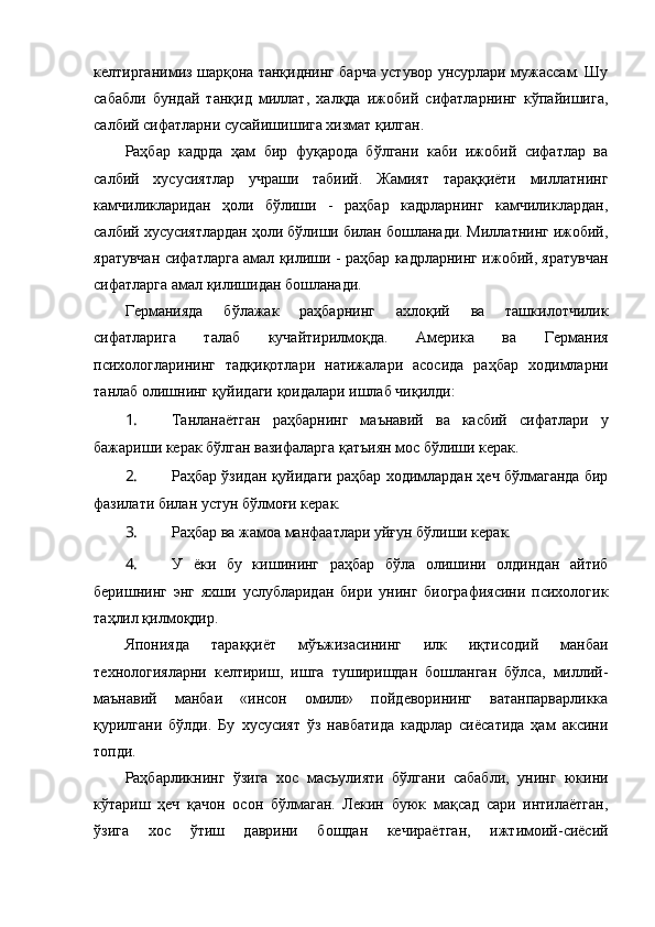 келтирганимиз шарқона танқиднинг барча устувор унсурлари мужассам. Шу
сабабли   бундай   танқид   миллат,   халқда   ижобий   сифатларнинг   кўпайишига,
салбий сифатларни сусайишишига хизмат қилган. 
Раҳбар   кадрда   ҳам   бир   фуқарода   бўлгани   каби   ижобий   сифатлар   ва
салбий   хусусиятлар   учраши   табиий.   Жамият   тараққиёти   миллатнинг
камчиликларидан   ҳоли   бўлиши   -   раҳбар   кадрларнинг   камчиликлардан,
салбий хусусиятлардан ҳоли бўлиши билан бошланади. Миллатнинг ижобий,
яратувчан сифатларга амал қилиши - раҳбар кадрларнинг ижобий, яратувчан
сифатларга амал қилишидан бошланади.
Германияда   бўлажак   раҳбарнинг   ахлоқий   ва   ташкилотчилик
сифатларига   талаб   кучайтирилмоқда.   Америка   ва   Германия
психологларининг   тадқиқотлари   натижалари   асосида   раҳбар   ходимларни
танлаб олишнинг қуйидаги қоидалари ишлаб чиқилди:
1.  Танланаётган   раҳбарнинг   маънавий   ва   касбий   сифатлари   у
бажариши керак бўлган вазифаларга қатъиян мос бўлиши керак.
2.  Pаҳбар ўзидан қуйидаги раҳбар ходимлардан ҳеч бўлмаганда бир
фазилати билан устун бўлмоғи керак.
3.  Pаҳбар ва жамоа манфаатлари уйғун бўлиши керак.
4.  У   ёки   бу   кишининг   раҳбар   бўла   олишини   олдиндан   айтиб
беришнинг   энг   яхши   услубларидан   бири   унинг   биографиясини   психологик
таҳлил қилмоқдир.
Японияда   тараққиёт   мўъжизасининг   илк   иқтисодий   манбаи
технологияларни   келтириш,   ишга   туширишдан   бошланган   бўлса,   миллий-
маънавий   манбаи   «инсон   омили»   пойдеворининг   ватанпарварликка
қурилгани   бўлди.   Бу   хусусият   ўз   навбатида   кадрлар   сиёсатида   ҳам   аксини
топди.
Раҳбарликнинг   ўзига   хос   масъулияти   бўлгани   сабабли,   унинг   юкини
кўтариш   ҳеч   қачон   осон   бўлмаган.   Лекин   буюк   мақсад   сари   интилаётган,
ўзига   хос   ўтиш   даврини   бошдан   кечираётган,   ижтимоий-сиёсий 