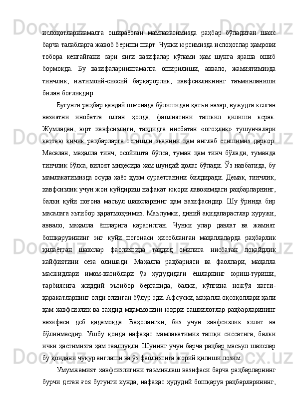 ислоҳотларниамалга   ошираётган   мамлакатимизда   раҳбар   бўладиган   шахс
барча талабларга жавоб бериши шарт. Чунки юртимизда ислоҳотлар ҳамрови
тобора   кенгайгани   сари   янги   вазифалар   кўлами   ҳам   шунга   яраша   ошиб
бормоқда.   Бу   вазифаларнингамалга   оширилиши,   аввало,   жамиятимизда
тинчлик,   ижтимоий-сиёсий   барқарорлик,   хавфсизликнинг   таъминланиши
билан боғлиқдир.
Бугунги раҳбар қандай поғонада бўлишидан қатъи назар, вужудга келган
вазиятни   инобатга   олган   ҳолда,   фаолиятини   ташкил   қилиши   керак.
Жумладан,   юрт   хавфсизлиги,   таҳдидга   нисбатан   «огоҳлик»   тушунчалари
каттаю   кичик   раҳбарларга   тегишли   эканини   ҳам   англаб   етишимиз   даркор.
Масалан,   маҳалла   тинч,   осойишта   бўлса,   туман   ҳам   тинч   бўлади,   туманда
тинчлик бўлса, вилоят миқёсида ҳам шундай ҳолат бўлади. Ўз навбатида, бу
мамлакатимизда   осуда   ҳаёт   ҳукм   сураётганини   билдиради.   Демак,   тинчлик,
хавфсизлик учун жон куйдириш нафақат юқори лавозимдаги раҳбарларнинг,
балки   қуйи   поғона   масъул   шахсларнинг   ҳам   вазифасидир.   Шу   ўринда   бир
масалага эътибор қаратмоқчимиз. Маълумки, диний ақидапарастлар хуружи,
аввало,   маҳалла   ёшларига   қаратилган.   Чунки   улар   давлат   ва   жамият
бошқарувининг   энг   қуйи   поғонаси   ҳисобланган   маҳаллаларда   раҳбарлик
қилаётган   шахслар   фаолиятида   таҳдид   омилига   нисбатан   лоқайдлик
кайфиятини   сеза   олишади.   Маҳалла   раҳбарияти   ва   фаоллари,   маҳалла
масжидлари   имом-хатиблари   ўз   ҳудудидаги   ёшларнинг   юриш-туриши,
тарбиясига   жиддий   эътибор   берганида,   балки,   кўпгина   ножўя   хатти-
ҳаракатларнинг олди олинган бўлур эди. Афсуски, маҳалла оқсоқоллари ҳали
ҳам хавфсизлик ва таҳдид  мҳаммосини юқори ташкилотлар раҳбарларининг
вазифаси   деб   қадамоқда.   Ваҳолангки,   биз   учун   хавфсизлик   яхлит   ва
бўлинмасдир.   Ушбу   қоида   нафақат   мамлакатимиз   ташқи   сиёсатига,   балки
ички ҳаётимизга ҳам тааллуқли. Шунинг учун барча раҳбар масъул шахслар
бу қоидани чуқур англаши ва ўз фаолиятига жорий қилиши лозим.
Умумжамият  хавфсизлигини таъминлаш вазифаси барча раҳбарларнинг
бурчи деган ғоя бугунги кунда, нафақат ҳудудий бошқарув раҳбарларининг,