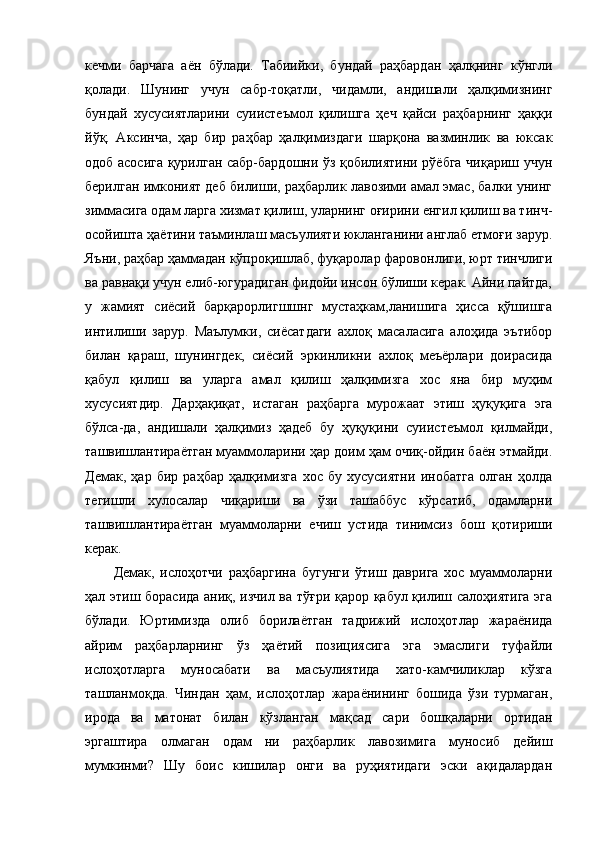 кечми   барчага   аён   бўлади.   Табиийки,   бундай   раҳбардан   ҳалқнинг   кўнгли
қолади.   Шунинг   учун   сабр-тоқатли,   чидамли,   андишали   ҳалқимизнинг
бундай   хусусиятларини   суиистеъмол   қилишга   ҳеч   қайси   раҳбарнинг   ҳаққи
йўқ.   Аксинча,   ҳар   бир   раҳбар   ҳалқимиздаги   шарқона   вазминлик   ва   юксак
одоб асосига қурилган сабр-бардошни ўз қобилиятини рўёбга чиқариш учун
берилган имконият деб билиши, раҳбарлик лавозими амал эмас, балки унинг
зиммасига одам ларга хизмат қилиш, уларнинг оғирини енгил қилиш ва тинч-
осойишта ҳаётини таъминлаш масъулияти юкланганини англаб етмоғи зарур.
Яъни, раҳбар ҳаммадан кўпроқишлаб, фуқаролар фаровонлиги, юрт тинчлиги
ва равнақи учун елиб-югурадиган фидойи инсон бўлиши керак. Айни пайтда,
у   жамият   сиёсий   барқарорлигшшнг   мустаҳкам,ланишига   ҳисса   қўшишга
интилиши   зарур.   Маълумки,   сиёсатдаги   ахлоқ   масаласига   алоҳида   эътибор
билан   қараш,   шунингдек,   сиёсий   эркинликни   ахлоқ   меъёрлари   доирасида
қабул   қилиш   ва   уларга   амал   қилиш   ҳалқимизга   хос   яна   бир   муҳим
хусусиятдир.   Дарҳақиқат,   истаган   раҳбарга   мурожаат   этиш   ҳуқуқига   эга
бўлса-да,   андишали   ҳалқимиз   ҳадеб   бу   ҳуқуқини   суиистеъмол   қилмайди,
ташвишлантираётган муаммоларини ҳар доим ҳам очиқ-ойдин баён этмайди.
Демак,   ҳар   бир   раҳбар   ҳалқимизга   хос   бу   хусусиятни   инобатга   олган   ҳолда
тегишли   хулосалар   чиқариши   ва   ўзи   ташаббус   кўрсатиб,   одамларни
ташвишлантираётган   муаммоларни   ечиш   устида   тинимсиз   бош   қотириши
керак.
Демак,   ислоҳотчи   раҳбаргина   бугунги   ўтиш   даврига   хос   муаммоларни
ҳал этиш борасида аниқ, изчил ва тўғри қарор қабул қилиш салоҳиятига эга
бўлади.   Юртимизда   олиб   борилаётган   тадрижий   ислоҳотлар   жараёнида
айрим   раҳбарларнинг   ўз   ҳаётий   позициясига   эга   эмаслиги   туфайли
ислоҳотларга   муносабати   ва   масъулиятида   хато-камчиликлар   кўзга
ташланмоқда.   Чиндан   ҳам,   ислоҳотлар   жараёнининг   бошида   ўзи   турмаган,
ирода   ва   матонат   билан   кўзланган   мақсад   сари   бошқаларни   ортидан
эргаштира   олмаган   одам   ни   раҳбарлик   лавозимига   муносиб   дейиш
мумкинми?   Шу   боис   кишилар   онги   ва   руҳиятидаги   эски   ақидалардан