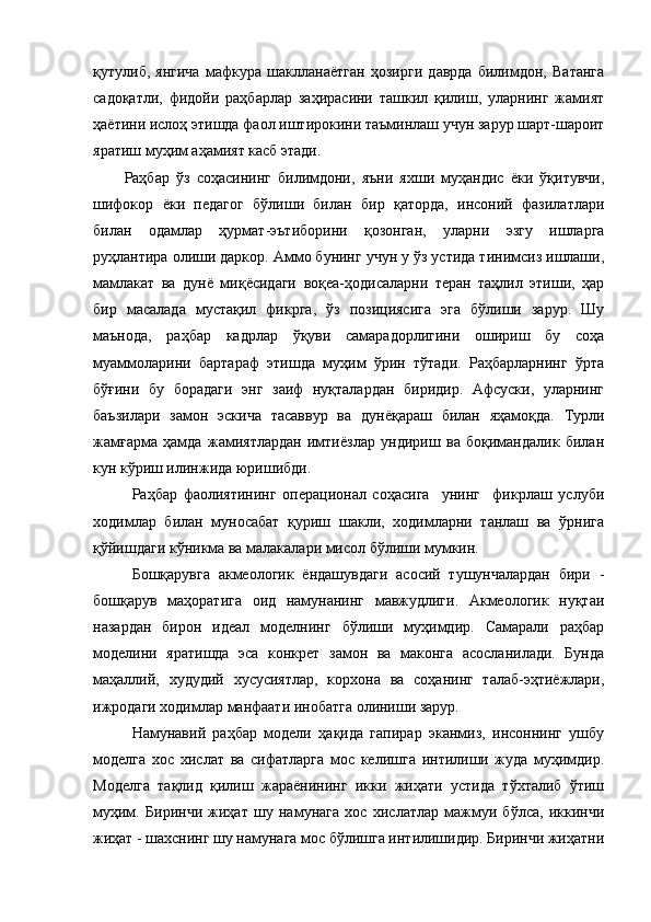 қутулиб,   янгича   мафкура   шаклланаётган   ҳозирги   даврда   билимдон,   Ватанга
садоқатли,   фидойи   раҳбарлар   заҳирасини   ташкил   қилиш,   уларнинг   жамият
ҳаётини ислоҳ этишда фаол иштирокини таъминлаш учун зарур шарт-шароит
яратиш муҳим аҳамият касб этади.
Раҳбар   ўз   соҳасининг   билимдони,   яъни   яхши   муҳандис   ёки   ўқитувчи,
шифокор   ёки   педагог   бўлиши   билан   бир   қаторда,   инсоний   фазилатлари
билан   одамлар   ҳурмат-эътиборини   қозонган,   уларни   эзгу   ишларга
руҳлантира олиши даркор. Аммо бунинг учун у ўз устида тинимсиз ишлаши,
мамлакат   ва   дунё   миқёсидаги   воқеа-ҳодисаларни   теран   таҳлил   этиши,   ҳар
бир   масалада   мустақил   фикрга,   ўз   позициясига   эга   бўлиши   зарур.   Шу
маънода,   раҳбар   кадрлар   ўқуви   самарадорлигини   ошириш   бу   соҳа
муаммоларини   бартараф   этишда   муҳим   ўрин   тўтади.   Раҳбарларнинг   ўрта
бўғини   бу   борадаги   энг   заиф   нуқталардан   биридир.   Афсуски,   уларнинг
баъзилари   замон   эскича   тасаввур   ва   дунёқараш   билан   яҳамоқда.   Турли
жамғарма   ҳамда   жамиятлардан   имтиёзлар   ундириш   ва   боқимандалик   билан
кун кўриш илинжида юришибди.
Раҳбар   фаолиятининг   операционал   соҳасига     унинг     фикрлаш   услуби
ходимлар   билан   муносабат   қуриш   шакли,   ходимларни   танлаш   ва   ўрнига
қўйишдаги кўникма ва малакалари мисол бўлиши мумкин.
Бошқарувга   акмеологик   ёндашувдаги   асосий   тушунчалардан   бири   -
бошқарув   маҳоратига   оид   намунанинг   мавжудлиги.   Акмеологик   нуқтаи
назардан   бирон   идеал   моделнинг   бўлиши   муҳимдир.   Самарали   раҳбар
моделини   яратишда   эса   конкрет   замон   ва   маконга   асосланилади.   Бунда
маҳаллий,   худудий   хусусиятлар,   корхона   ва   соҳанинг   талаб-эҳтиёжлари,
ижродаги ходимлар манфаати инобатга олиниши зарур. 
Намунавий   раҳбар   модели   ҳақида   гапирар   эканмиз,   инсоннинг   ушбу
моделга   хос   хислат   ва   сифатларга   мос   келишга   интилиши   жуда   муҳимдир.
Моделга   тақлид   қилиш   жараёнининг   икки   жиҳати   устида   тўхталиб   ўтиш
муҳим.   Биринчи   жиҳат   шу   намунага   хос   хислатлар   мажмуи   бўлса,   иккинчи
жиҳат - шахснинг шу намунага мос бўлишга интилишидир. Биринчи жиҳатни