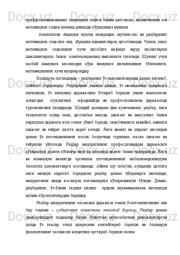 проффесионализмнинг   операцион   соҳаси   билан   қиёсласак,   иккинчисини   эса
мотивацион соҳага монанд равишда кўришимиз мумкин. 
  Акмеологик   ёндашув   нуқтаи   назаридан,   мутахассис   ва   раҳбарнинг
мотивацион соҳасига оид   зўриқиш аҳамиятлироқ ҳисобланади. Чунки, шахс
мотивацион   соҳасининг   кучи   ҳисобига   нафақат   зарур   хислатларни
шакллантириш,   балки     компенсациялаш   имконияти   туғилади.   Шунинг   учун
касбий   намунага   мосликдан   кўра   намунага   интилишнинг   бўлганлиги,
мотивациянинг кучи муҳимроқдир.
Бошқарув потенциали  – раҳбарнинг ўз имкониятларини доимо янгилаб,
бойитиб   боришидир.   Раҳбарнинг   таълим   олиши,   ўз   малакасини   оширишга
интилиши,   ўз   интилиш   даражасини   ўстириб   бориши   унинг   акмеологик
жиҳатдан     етуклигини     ифодалайди   ва   профессионализм   даражасида
турганлигини   билдиради.   Шундай   ҳолларни   ҳам   кузатамизки,   раҳбар,   янги
ташкилотга   келар   экан,   дастлабки   вақтда,   шижоат   ва   маъсулият   билан
киришган ҳаракати аста-секин сўниб боради, талабчанлиги камайиб, аввалги
шижоат   ва   ғайрат   пастга   қараб   кетади.   Янги   вазият   ва   шароит   инсондан
доимо   ўз   потенциалининг   юксак   босқичида   туришни,   юксак   шижоат   ва
ғайратни   уйғотади.   Раҳбар   маҳоратининг   профессионализм   даражасига
кўтарилган ҳолати кўпинча янги ва нотаниш вазият билан чақирилади. Янги
ва   номаълум   вазиятда   организм   потенциалининг   мобилизациялашуви
биологик   қонуниятларга   асосланади.   Айнан   шу   сабабли,   кундалик   ҳаётига
янги   мазмун   киритиб   борадиган   раҳбар   доимо   чўққиларга   интилади,
маҳоратнинг   янада   юксакроқ   поғоналарига   кўтарилмоқчи   бўлади.   Демак,
раҳбарнинг,   ўз-ўзини   таҳлил   қилиш     орқали   мукаммалликка   интилиши
муҳим кўрсаткичлардан биридир. 
Раҳбар маҳоратининг юксаклик даражаси томон ўсаётганлигининг  яна
бир   томони   –   субъектлик   зонасининг   кенгайиб   бориши .   Раҳбар   доимо
ҳамкорликдаги   ходимлар   билан   бўлаётган   муносабатини   ривожлантирган
ҳолда   ўз   таъсир   этиш   доирасини   кенгайтириб   бориши   ва   бошқарув
фаолиятининг экспансия жиҳатини орттириб бориши лозим.