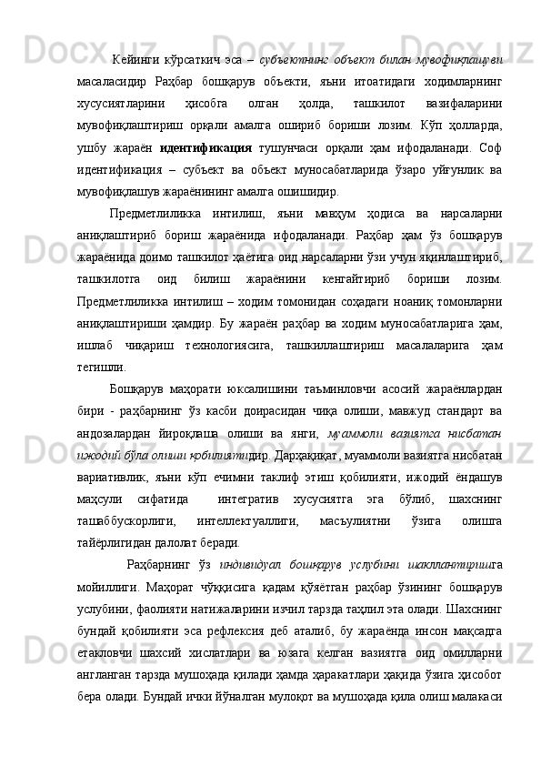Кейинги   кўрсаткич   эса   –   субъектнинг   объект   билан   мувофиқлашуви
масаласидир   Раҳбар   бошқарув   объекти,   яъни   итоатидаги   ходимларнинг
хусусиятларини   ҳисобга   олган   ҳолда,   ташкилот   вазифаларини
мувофиқлаштириш   орқали   амалга   ошириб   бориши   лозим.   Кўп   ҳолларда,
ушбу   жараён   идентификация   тушунчаси   орқали   ҳам   ифодаланади.   Соф
идентификация   –   субъект   ва   объект   муносабатларида   ўзаро   уйғунлик   ва
мувофиқлашув жараёнининг амалга ошишидир.
Предметлиликка   интилиш ,   яъни   мавҳум   ҳодиса   ва   нарсаларни
аниқлаштириб   бориш   жараёнида   ифодаланади.   Раҳбар   ҳам   ўз   бошқарув
жараёнида доимо ташкилот ҳаётига оид нарсаларни ўзи учун яқинлаштириб,
ташкилотга   оид   билиш   жараёнини   кенгайтириб   бориши   лозим.
Предметлиликка   интилиш   –   ходим   томонидан   соҳадаги   ноаниқ   томонларни
аниқлаштириши   ҳамдир.   Бу   жараён   раҳбар   ва   ходим   муносабатларига   ҳам,
ишлаб   чиқариш   технологиясига,   ташкиллаштириш   масалаларига   ҳам
тегишли.
Бошқарув   маҳорати   юксалишини   таъминловчи   асосий   жараёнлардан
бири   -   раҳбарнинг   ўз   касби   доирасидан   чиқа   олиши,   мавжуд   стандарт   ва
андозалардан   йироқлаша   олиши   ва   янги,   муаммоли   вазиятга   нисбатан
ижодий бўла олиши қобилияти дир. Дарҳақиқат, муаммоли вазиятга нисбатан
вариативлик,   яъни   кўп   ечимни   таклиф   этиш   қобилияти,   ижодий   ёндашув
маҳсули   сифатида     интегратив   хусусиятга   эга   бўлиб,   шахснинг
ташаббускорлиги,   интеллектуаллиги,   масъулиятни   ўзига   олишга
тайёрлигидан далолат беради. 
    Раҳбарнинг   ўз   индивидуал   бошқарув   услубини   шакллантириш га
мойиллиги.   Маҳорат   чўққисига   қадам   қўяётган   раҳбар   ўзининг   бошқарув
услубини, фаолияти натижаларини изчил тарзда таҳлил эта олади. Шахснинг
бундай   қобилияти   эса   рефлексия   деб   аталиб,   бу   жараёнда   инсон   мақсадга
етакловчи   шахсий   хислатлари   ва   юзага   келган   вазиятга   оид   омилларни
англанган тарзда мушоҳада қилади ҳамда ҳаракатлари ҳақида ўзига ҳисобот
бера олади. Бундай ички йўналган мулоқот ва мушоҳада қила олиш малакаси