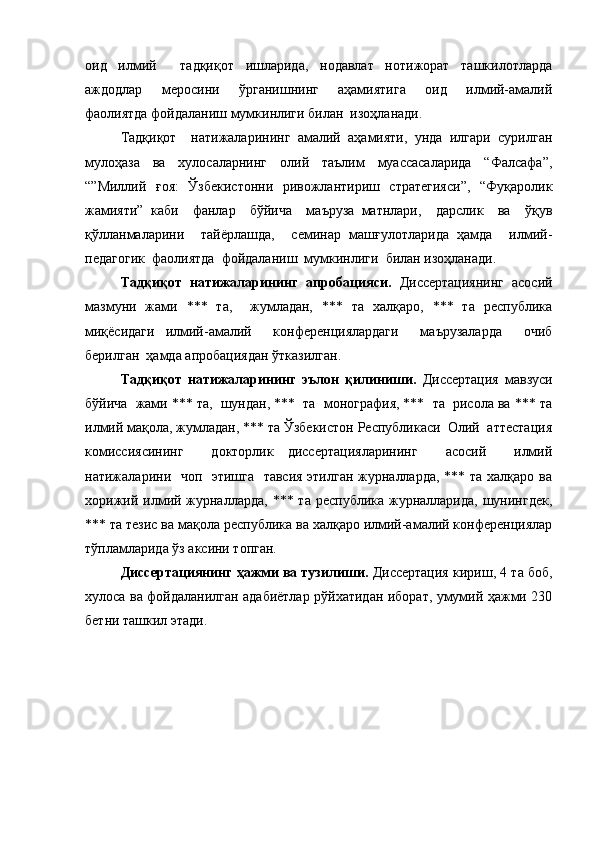 оид   илмий     тадқиқот   ишларида,   нодавлат   нотижорат   ташкилотларда
аждодлар     меросини     ўрганишнинг     аҳамиятига     оид     илмий-амалий
фаолиятда фойдаланиш мумкинлиги билан  изоҳланади. 
Тадқиқот     натижаларининг   амалий   аҳамияти,   унда   илгари   сурилган
мулоҳаза   ва   хулосаларнинг   олий   таълим   муассасаларида   “Фалсафа”,
“”Миллий   ғоя:   Ўзбекистонни   ривожлантириш   стратегияси”,   “Фуқаролик
жамияти”   каби     фанлар     бўйича     маъруза   матнлари,     дарслик     ва     ўқув
қўлланмаларини     тайёрлашда,     семинар   машғулотларида   ҳамда     илмий-
педагогик  фаолиятда  фойдаланиш  мумкинлиги  билан изоҳланади.
Тадқиқот   натижаларининг   апробацияси.   Диссертациянинг   асосий
мазмуни   жами   ***   та,     жумладан,   ***   та   халқаро,   ***   та   республика
миқёсидаги   илмий-амалий     конференциялардаги     маърузаларда     очиб
берилган  ҳамда апробациядан ўтказилган. 
Тадқиқот   натижаларининг   эълон   қилиниши.   Диссертация   мавзуси
бўйича  жами *** та,  шундан, ***  та  монография, ***  та  рисола ва *** та
илмий мақола, жумладан, *** та Ўзбекистон Республикаси  Олий  аттестация
комиссиясининг     докторлик   диссертацияларининг     асосий     илмий
натижаларини   чоп   этишга   тавсия этилган журналларда,  *** та халқаро ва
хорижий илмий журналларда,  *** та республика журналларида, шунингдек,
*** та тезис ва мақола республика ва халқаро илмий-амалий конференциялар
тўпламларида ўз аксини топган. 
Диссертациянинг ҳажми ва тузилиши.  Диссертация кириш, 4 та боб,
хулоса ва фойдаланилган адабиётлар рўйхатидан иборат, умумий ҳажми 230
бетни ташкил этади. 