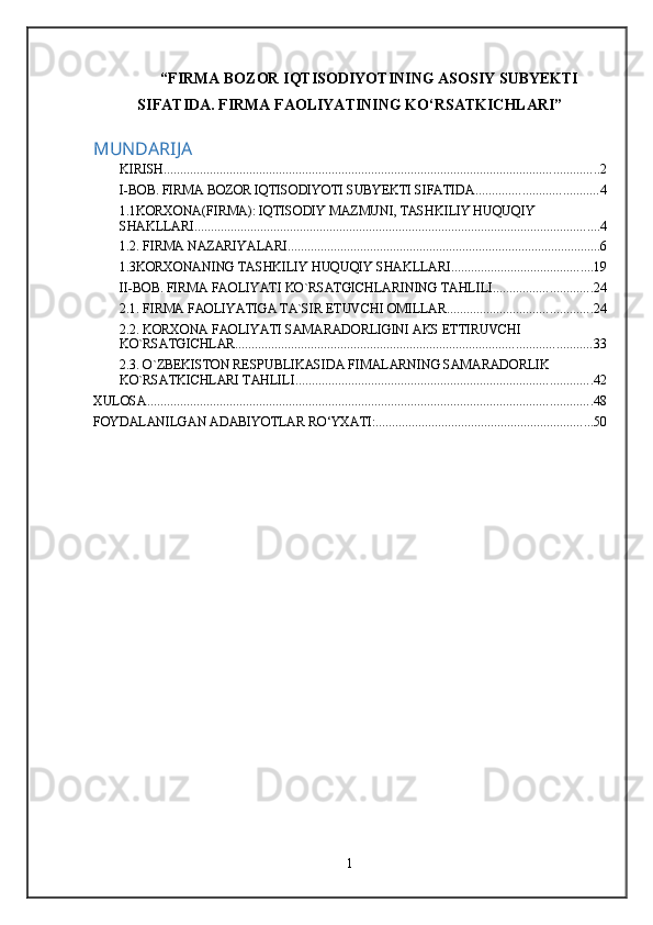 “FIRMA BOZOR IQTISODIYOTINING ASOSIY SUBYEKTI
SIFATIDA. FIRMA FAOLIYATINING KO‘RSATKICHLARI”
MUNDARIJA
KIRISH .................................................................................................................................... 2
I-BOB. FIRMA BOZOR IQTISODIYOTI SUBYEKTI SIFATIDA ..................................... 4
1.1KORXONA(FIRMA): IQTISODIY MAZMUNI, TASHKILIY HUQUQIY 
SHAKLLARI ........................................................................................................................... 4
1.2. FIRMA NAZARIYALARI ............................................................................................... 6
1.3KORXONANING TASHKILIY HUQUQIY SHAKLLARI ........................................... 19
II-BOB. FIRMA FAOLIYATI KO`RSATGICHLARINING TAHLILI .............................. 24
2.1. FIRMA FAOLIYATIGA TA`SIR ETUVCHI OMILLAR ............................................ 24
2.2. KORXONA FAOLIYATI SAMARADORLIGINI AKS ETTIRUVCHI 
KO`RSATGICHLAR ............................................................................................................ 33
2.3. O`ZBEKISTON RESPUBLIKASIDA FIMALARNING SAMARADORLIK 
KO`RSATKICHLARI TAHLILI .......................................................................................... 42
XULOSA ....................................................................................................................................... 48
FOYDALANILGAN ADABIYOTLAR RO‘YXATI: .................................................................. 50
1 