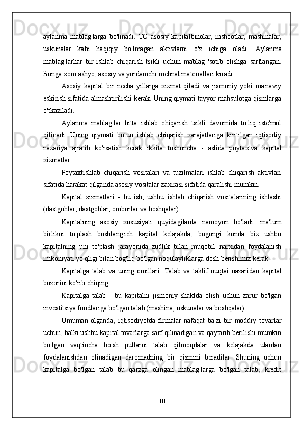 aylanma   mablag'larga   bo'linadi.   TO   asosiy   kapital binolar,   inshootlar,   mashinalar,
uskunalar   kabi   haqiqiy   bo'lmagan   aktivlarni   o'z   ichiga   oladi.   Aylanma
mablag'lar har   bir   ishlab   chiqarish   tsikli   uchun   mablag   'sotib   olishga   sarflangan.
Bunga xom ashyo, asosiy va yordamchi mehnat materiallari kiradi. 
Asosiy   kapital   bir   necha   yillarga   xizmat   qiladi   va   jismoniy   yoki   ma'naviy
eskirish sifatida almashtirilishi kerak. Uning qiymati tayyor mahsulotga qismlarga
o'tkaziladi. 
Aylanma   mablag'lar   bitta   ishlab   chiqarish   tsikli   davomida   to'liq   iste'mol
qilinadi.   Uning   qiymati   butun   ishlab   chiqarish   xarajatlariga   kiritilgan   iqtisodiy
nazariya   ajratib   ko'rsatish   kerak   ikkita   tushuncha   -   aslida   poytaxtva   kapital
xizmatlar .  
Poytaxt ishlab   chiqarish   vositalari   va   tuzilmalari   ishlab   chiqarish   aktivlari
sifatida harakat qilganda asosiy vositalar zaxirasi sifatida qaralishi mumkin. 
Kapital   xizmatlari   -   bu   ish,   ushbu   ishlab   chiqarish   vositalarining   ishlashi
(dastgohlar, dastgohlar, omborlar va boshqalar). 
Kapitalning   asosiy   xususiyati   quyidagilarda   namoyon   bo'ladi:   ma'lum
birlikni   to'plash   boshlang'ich   kapital   kelajakda,   bugungi   kunda   biz   ushbu
kapitalning   uni   to'plash   jarayonida   zudlik   bilan   muqobil   narxidan   foydalanish
imkoniyati yo'qligi bilan bog'liq bo'lgan noqulayliklarga dosh berishimiz kerak. 
Kapitalga   talab   va   uning   omillari.   Talab   va   taklif   nuqtai   nazaridan   kapital
bozorini ko'rib chiqing. 
Kapitalga   talab   -   bu   kapitalni   jismoniy   shaklda   olish   uchun   zarur   bo'lgan
investitsiya fondlariga bo'lgan talab (mashina, uskunalar va boshqalar). 
Umuman   olganda,   iqtisodiyotda   firmalar   nafaqat   ba'zi   bir   moddiy   tovarlar
uchun, balki ushbu kapital tovarlarga sarf qilinadigan va qaytarib berilishi mumkin
bo'lgan   vaqtincha   bo'sh   pullarni   talab   qilmoqdalar   va   kelajakda   ulardan
foydalanishdan   olinadigan   daromadning   bir   qismini   beradilar.   Shuning   uchun
kapitalga   bo'lgan   talab   bu   qarzga   olingan   mablag'larga   bo'lgan   talab,   kredit
10 