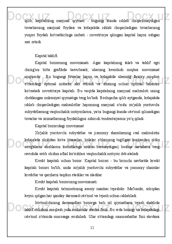 qilib,   kapitalning   marjinal   qiymati   -   bugungi   kunda   ishlab   chiqarilmaydigan
tovarlarning   marjinal   foydasi   va   kelajakda   ishlab   chiqariladigan   tovarlarning
yuqori   foydali   ko'rsatkichiga   nisbati   -   investitsiya   qilingan   kapital   hajmi   oshgan
sari ortadi. 
Kapital taklifi.  
Kapital   bozorining   muvozanati.   Agar   kapitalning   talab   va   taklif   egri
chizig'ini   bitta   grafikda   tasvirlasak,   ularning   kesishish   nuqtasi   muvozanat
nuqtasidir   .   Bu   bugungi   tovarlar   hajmi   va   kelajakda   ularning   faraziy   miqdori
o'rtasidagi   optimal   nisbatni   aks   ettiradi   va   shuning   uchun   optimal   balansni
ko'rsatadi   investitsiya   kapitali.   Bu   vaqtda   kapitalning   marjinal   mahsuloti   uning
cheklangan imkoniyat qiymatiga teng bo'ladi. Boshqacha qilib aytganda, kelajakda
ishlab   chiqariladigan   mahsulotlar   hajmining   marjinal   o'sishi   xo'jalik   yurituvchi
subyektlarning vaqtinchalik imtiyozlarini, ya'ni bugungi kunda iste'mol qilinadigan
tovarlar va xizmatlarning foydaliligini oshirish tendentsiyasini yo'q qiladi. 
Kapital bozoridagi muvozanat  
Xo'jalik   yurituvchi   subyektlar   va   jismoniy   shaxslarning   real   mahsulotni
kelajakda   olishdan   ko'ra   (masalan,   bolalar   o'zlarining   tug'ilgan   kunlaridan   oldin
sovg'alarni   olishlarini   kutishlariga   imkon   bermaydigan)   boshqa   narsalarni   teng
ravishda sotib olishni afzal ko'rishlari vaqtinchalik imtiyoz deb ataladi. 
Kredit   kapitali   uchun   bozor.   Kapital   bozori   -   bu   birinchi   navbatda   kredit
kapitali   bozori   bo'lib,   unda   xo'jalik   yurituvchi   subyektlar   va   jismoniy   shaxslar
kreditlar va qarzlarni taqdim etadilar va oladilar 
Kredit kapitali bozorining muvozanati.  
Kredit   kapitali   ta'minotining   asosiy   manbai   tejashdir.   Ma'lumki,   soliqdan
keyin qolgan har qanday daromad iste'mol va tejash uchun ishlatiladi. 
Iste'molchining   daromadlari   bozorga   turli   xil   qiymatlarni   tejash   shaklida
taklif etilishini aniqlash juda muhimdir stavka foizi. Bu erda hozirgi va kelajakdagi
iste'mol   o'rtasida   murosaga   erishiladi.   Ular   o'rtasidagi   munosabatlar   foiz   stavkasi
12 