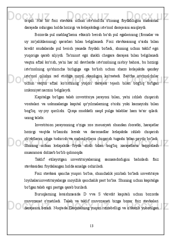 orqali.   Har   bir   foiz   stavkasi   uchun   iste'molchi   o'zining   foydaliligini   maksimal
darajada oshirgan holda hozirgi va kelajakdagi iste'mol darajasini aniqlaydi. 
Bozorda   pul   mablag'larini   etkazib   berish   bo'sh   pul   egalarining   (firmalar   va
uy   xo'jaliklarining)   qarorlari   bilan   belgilanadi.   Foiz   stavkasining   o'sishi   bilan
kredit   ssudalarida   pul   berish   yanada   foydali   bo'ladi,   shuning   uchun   taklif   egri
yuqoriga   qarab   siljiydi.   Ta'minot   egri   shakli   chegara   darajasi   bilan   belgilanadi
vaqtni   afzal   ko'rish ,  ya'ni   har   xil   davrlarda   iste'molning   nisbiy   bahosi,   bu  hozirgi
iste'molning   qo'shimcha   birligiga   ega   bo'lish   uchun   shaxs   kelajakda   qanday
iste'mol   qilishni   rad   etishga   moyil   ekanligini   ko'rsatadi.   Barcha   iste'molchilar
uchun   vaqtni   afzal   ko'rishning   yuqori   darajasi   tejash   bilan   bog'liq   bo'lgan
imkoniyat narxini belgilaydi. 
Kapitalga   bo'lgan   talab   investitsiya   jarayoni   bilan,   ya'ni   ishlab   chiqarish
vositalari   va   uskunalariga   kapital   qo'yilmalarning   o'sishi   yoki   kamayishi   bilan
bog'liq.   uy-joy   qurilishi.   Qisqa   muddatli   naqd   pulga   talablar   ham   ta'sir   qiladi.
uning talabi. 
Investitsion   jarayonning   o'ziga   xos   xususiyati   shundan   iboratki,   harajatlar
hozirgi   vaqtda   to'lanishi   kerak   va   daromadlar   kelajakda   ishlab   chiqarish
ob'ektlarini ishga tushirish va mahsulotlarni chiqarish tugashi bilan paydo bo'ladi.
Shuning   uchun   kelajakda   foyda   olish   bilan   bog'liq   xarajatlarni   taqqoslash
muammosi dolzarb bo'lib qolmoqda. 
Taklif   etilayotgan   investitsiyalarning   samaradorligini   baholash   foiz
stavkasidan foydalangan holda amalga oshiriladi. 
Foiz   stavkasi   qancha   yuqori   bo'lsa,   shunchalik   jozibali   bo'ladi   investitsiya
loyihalariinvestitsiyalarga moyillik qanchalik past bo'lsa. Shuning uchun kapitalga
bo'lgan talab egri pastga qarab buriladi. 
Buruqlarning   kesishmasida   D   v va   S   v kredit   kapitali   uchun   bozorda
muvozanat   o'rnatiladi.   Talab   va   taklif   muvozanati   bizga   bozor   foiz   stavkalari
darajasini beradi. Nuqtada   E kapitalning yuqori rentabelligi va o'tkazib yuborilgan
13 