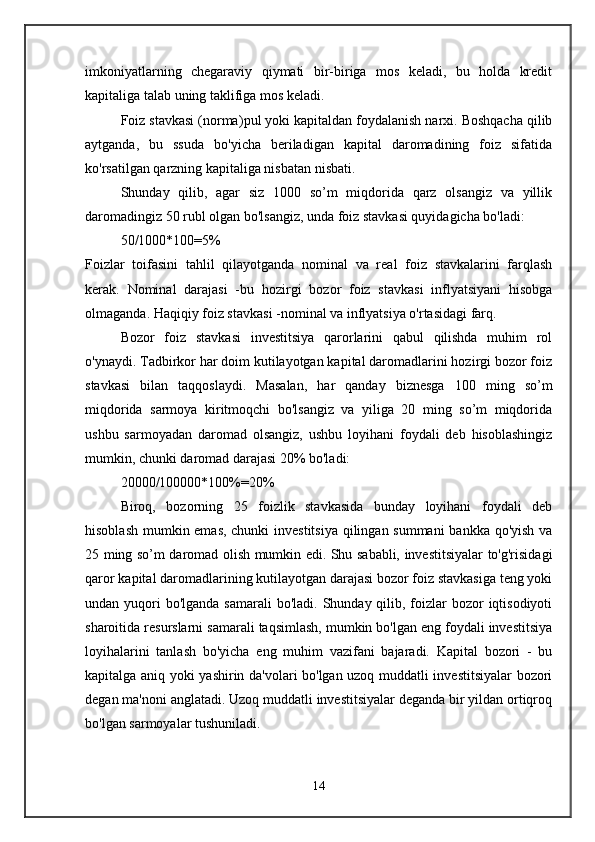 imkoniyatlarning   chegaraviy   qiymati   bir-biriga   mos   keladi,   bu   holda   kredit
kapitaliga talab uning taklifiga mos keladi. 
Foiz stavkasi (norma) pul yoki kapitaldan foydalanish narxi. Boshqacha qilib
aytganda,   bu   ssuda   bo'yicha   beriladigan   kapital   daromadining   foiz   sifatida
ko'rsatilgan qarzning kapitaliga nisbatan nisbati. 
Shunday   qilib,   agar   siz   1000   so’m   miqdorida   qarz   olsangiz   va   yillik
daromadingiz 50 rubl olgan bo'lsangiz, unda foiz stavkasi quyidagicha bo'ladi: 
50/1000*100=5%  
Foizlar   toifasini   tahlil   qilayotganda   nominal   va   real   foiz   stavkalarini   farqlash
kerak.   Nominal   darajasi   - bu   hozirgi   bozor   foiz   stavkasi   inflyatsiyani   hisobga
olmaganda.  Haqiqiy foiz stavkasi - nominal va inflyatsiya o'rtasidagi farq. 
Bozor   foiz   stavkasi   investitsiya   qarorlarini   qabul   qilishda   muhim   rol
o'ynaydi. Tadbirkor har doim kutilayotgan kapital daromadlarini hozirgi bozor foiz
stavkasi   bilan   taqqoslaydi.   Masalan,   har   qanday   biznesga   100   ming   so’m
miqdorida   sarmoya   kiritmoqchi   bo'lsangiz   va   yiliga   20   ming   so’m   miqdorida
ushbu   sarmoyadan   daromad   olsangiz,   ushbu   loyihani   foydali   deb   hisoblashingiz
mumkin, chunki daromad darajasi 20% bo'ladi: 
20000/100000*100%=20% 
Biroq,   bozorning   25   foizlik   stavkasida   bunday   loyihani   foydali   deb
hisoblash mumkin emas, chunki  investitsiya  qilingan summani  bankka qo'yish va
25 ming so’m daromad olish mumkin edi. Shu sababli, investitsiyalar to'g'risidagi
qaror kapital daromadlarining kutilayotgan darajasi bozor foiz stavkasiga teng yoki
undan yuqori  bo'lganda  samarali  bo'ladi.  Shunday  qilib, foizlar  bozor  iqtisodiyoti
sharoitida resurslarni samarali taqsimlash, mumkin bo'lgan eng foydali investitsiya
loyihalarini   tanlash   bo'yicha   eng   muhim   vazifani   bajaradi.   Kapital   bozori   -   bu
kapitalga aniq yoki yashirin da'volari bo'lgan uzoq muddatli investitsiyalar  bozori
degan ma'noni anglatadi. Uzoq muddatli investitsiyalar deganda bir yildan ortiqroq
bo'lgan sarmoyalar tushuniladi. 
14 