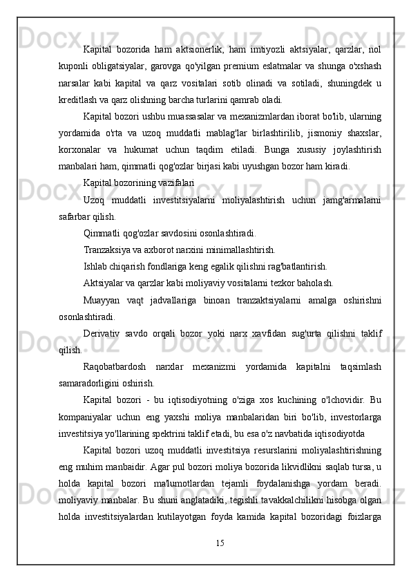 Kapital   bozorida   ham   aktsionerlik,   ham   imtiyozli   aktsiyalar,   qarzlar,   nol
kuponli   obligatsiyalar,   garovga  qo'yilgan  premium  eslatmalar   va  shunga   o'xshash
narsalar   kabi   kapital   va   qarz   vositalari   sotib   olinadi   va   sotiladi,   shuningdek   u
kreditlash va qarz olishning barcha turlarini qamrab oladi. 
Kapital bozori ushbu muassasalar va mexanizmlardan iborat bo'lib, ularning
yordamida   o'rta   va   uzoq   muddatli   mablag'lar   birlashtirilib,   jismoniy   shaxslar,
korxonalar   va   hukumat   uchun   taqdim   etiladi.   Bunga   xususiy   joylashtirish
manbalari ham, qimmatli qog'ozlar birjasi kabi uyushgan bozor ham kiradi. 
Kapital bozorining vazifalari 
Uzoq   muddatli   investitsiyalarni   moliyalashtirish   uchun   jamg'armalarni
safarbar qilish. 
Qimmatli qog'ozlar savdosini osonlashtiradi. 
Tranzaksiya va axborot narxini minimallashtirish. 
Ishlab chiqarish fondlariga keng egalik qilishni rag'batlantirish. 
Aktsiyalar va qarzlar kabi moliyaviy vositalarni tezkor baholash. 
Muayyan   vaqt   jadvallariga   binoan   tranzaktsiyalarni   amalga   oshirishni
osonlashtiradi. 
Derivativ   savdo   orqali   bozor   yoki   narx   xavfidan   sug'urta   qilishni   taklif
qilish. 
Raqobatbardosh   narxlar   mexanizmi   yordamida   kapitalni   taqsimlash
samaradorligini oshirish. 
Kapital   bozori   -   bu   iqtisodiyotning   o'ziga   xos   kuchining   o'lchovidir.   Bu
kompaniyalar   uchun   eng   yaxshi   moliya   manbalaridan   biri   bo'lib,   investorlarga
investitsiya yo'llarining spektrini taklif etadi, bu esa o'z navbatida iqtisodiyotda 
Kapital   bozori   uzoq   muddatli   investitsiya   resurslarini   moliyalashtirishning
eng muhim manbaidir. Agar pul bozori moliya bozorida likvidlikni saqlab tursa, u
holda   kapital   bozori   ma'lumotlardan   tejamli   foydalanishga   yordam   beradi.
moliyaviy manbalar. Bu shuni anglatadiki, tegishli tavakkalchilikni hisobga olgan
holda   investitsiyalardan   kutilayotgan   foyda   kamida   kapital   bozoridagi   foizlarga
15 