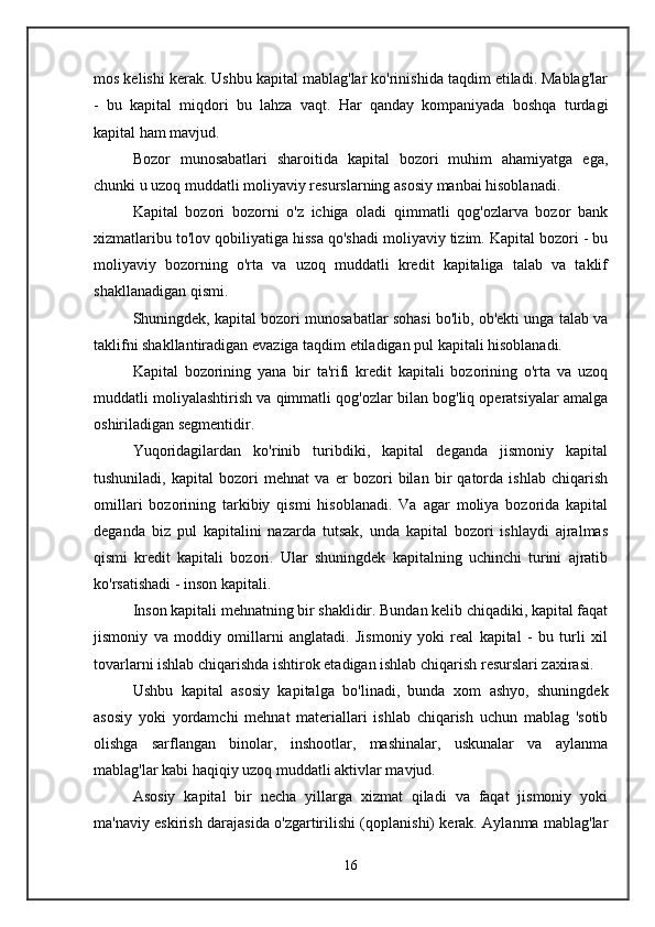 mos kelishi kerak. Ushbu kapital mablag'lar ko'rinishida taqdim etiladi. Mablag'lar
-   bu   kapital   miqdori   bu   lahza   vaqt.   Har   qanday   kompaniyada   boshqa   turdagi
kapital ham mavjud. 
Bozor   munosabatlari   sharoitida   kapital   bozori   muhim   ahamiyatga   ega,
chunki u uzoq muddatli moliyaviy resurslarning asosiy manbai hisoblanadi. 
Kapital   bozori   bozorni   o'z   ichiga   oladi   qimmatli   qog'ozlarva   bozor   bank
xizmatlaribu to'lov qobiliyatiga hissa qo'shadi moliyaviy tizim. Kapital bozori - bu
moliyaviy   bozorning   o'rta   va   uzoq   muddatli   kredit   kapitaliga   talab   va   taklif
shakllanadigan qismi. 
Shuningdek, kapital bozori munosabatlar sohasi bo'lib, ob'ekti unga talab va
taklifni shakllantiradigan evaziga taqdim etiladigan pul kapitali hisoblanadi. 
Kapital   bozorining   yana   bir   ta'rifi   kredit   kapitali   bozorining   o'rta   va   uzoq
muddatli moliyalashtirish va qimmatli qog'ozlar bilan bog'liq operatsiyalar amalga
oshiriladigan segmentidir. 
Yuqoridagilardan   ko'rinib   turibdiki,   kapital   deganda   jismoniy   kapital
tushuniladi,   kapital   bozori   mehnat   va   er   bozori   bilan   bir   qatorda   ishlab   chiqarish
omillari   bozorining   tarkibiy   qismi   hisoblanadi.   Va   agar   moliya   bozorida   kapital
deganda   biz   pul   kapitalini   nazarda   tutsak,   unda   kapital   bozori   ishlaydi   ajralmas
qismi   kredit   kapitali   bozori.   Ular   shuningdek   kapitalning   uchinchi   turini   ajratib
ko'rsatishadi - inson kapitali. 
Inson kapitali mehnatning bir shaklidir. Bundan kelib chiqadiki, kapital faqat
jismoniy   va   moddiy   omillarni   anglatadi.   Jismoniy   yoki   real   kapital   -   bu   turli   xil
tovarlarni ishlab chiqarishda ishtirok etadigan ishlab chiqarish resurslari zaxirasi. 
Ushbu   kapital   asosiy   kapitalga   bo'linadi,   bunda   xom   ashyo,   shuningdek
asosiy   yoki   yordamchi   mehnat   materiallari   ishlab   chiqarish   uchun   mablag   'sotib
olishga   sarflangan   binolar,   inshootlar,   mashinalar,   uskunalar   va   aylanma
mablag'lar kabi haqiqiy uzoq muddatli aktivlar mavjud. 
Asosiy   kapital   bir   necha   yillarga   xizmat   qiladi   va   faqat   jismoniy   yoki
ma'naviy eskirish darajasida o'zgartirilishi (qoplanishi) kerak. Aylanma mablag'lar
16 