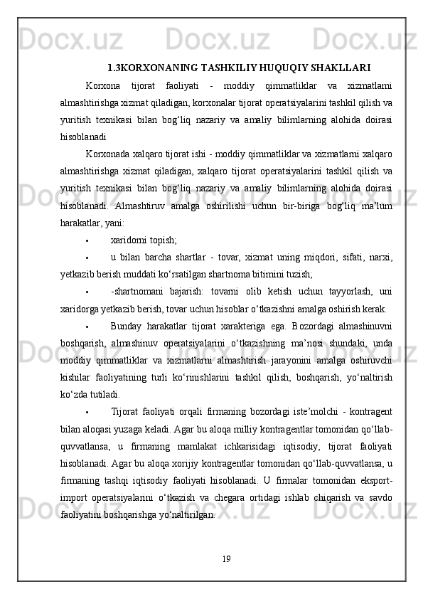 1.3KORXONANING TASHKILIY HUQUQIY SHAKLLARI
Korxona   tijorat   faoliyati   -   moddiy   qimmatliklar   va   xizmatlami
almashtirishga xizmat qiladigan, korxonalar tijorat operatsiyalarini tashkil qilish va
yuritish   texnikasi   bilan   bog‘liq   nazariy   va   amaliy   bilimlarning   alohida   doirasi
hisoblanadi 
Korxonada xalqaro tijorat ishi - moddiy qimmatliklar va xizmatlarni xalqaro
almashtirishga   xizmat   qiladigan,   xalqaro   tijorat   operatsiyalarini   tashkil   qilish   va
yuritish   texnikasi   bilan   bog‘liq   nazariy   va   amaliy   bilimlarning   alohida   doirasi
hisoblanadi.   Almashtiruv   amalga   oshirilishi   uchun   bir-biriga   bog‘liq   ma’lum
harakatlar, yani: 
 xaridorni topish; 
 u   bilan   barcha   shartlar   -   tovar,   xizmat   uning   miqdori,   sifati,   narxi,
yetkazib berish muddati ko‘rsatilgan shartnoma bitimini tuzish; 
 -shartnomani   bajarish:   tovarni   olib   ketish   uchun   tayyorlash,   uni
xaridorga yetkazib berish, tovar uchun hisoblar o‘tkazishni amalga oshirish kerak. 
 Bunday   harakatlar   tijorat   xarakteriga   ega.   Bozordagi   almashinuvni
boshqarish,   almashinuv   operatsiyalarini   o‘tkazishning   ma’nosi   shundaki,   unda
moddiy   qimmatliklar   va   xizmatlarni   almashtirish   jarayonini   amalga   oshiruvchi
kishilar   faoliyatining   turli   ko‘rinishlarini   tashkil   qilish,   boshqarish,   yo‘naltirish
ko‘zda tutiladi. 
 Tijorat   faoliyati   orqali   firmaning   bozordagi   iste’molchi   -   kontragent
bilan aloqasi yuzaga keladi. Agar bu aloqa milliy kontragentlar tomonidan qo‘llab-
quvvatlansa,   u   firmaning   mamlakat   ichkarisidagi   iqtisodiy,   tijorat   faoliyati
hisoblanadi. Agar bu aloqa xorijiy kontragentlar tomonidan qo‘llab-quvvatlansa, u
firmaning   tashqi   iqtisodiy   faoliyati   hisoblanadi.   U   firmalar   tomonidan   eksport-
import   operatsiyalarini   o‘tkazish   va   chegara   ortidagi   ishlab   chiqarish   va   savdo
faoliyatini boshqarishga yo‘naltirilgan. 
19 