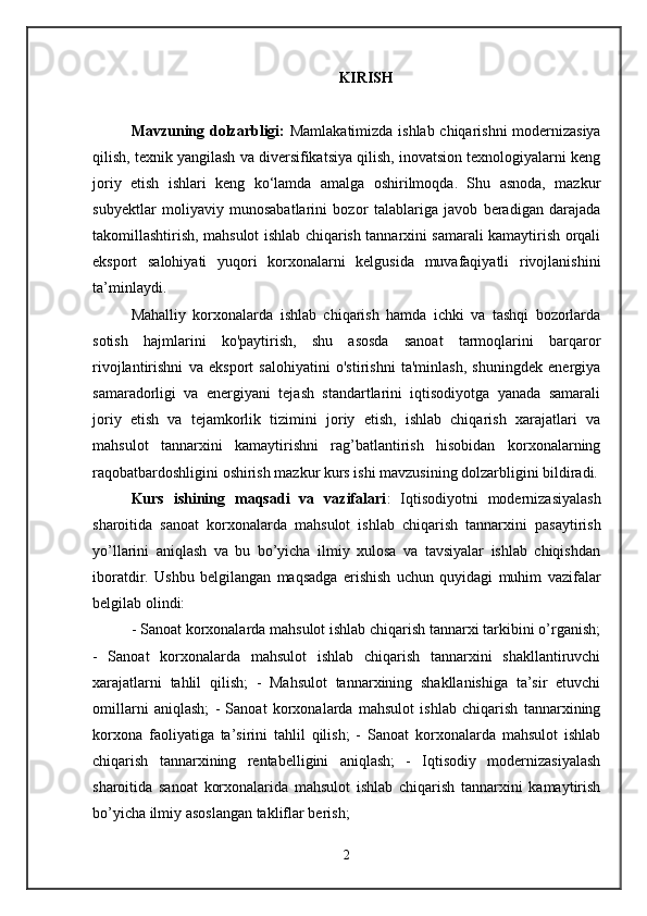 KIRISH
Mavzuning dolzarbligi:   Mamlakatimizda ishlab chiqarishni modernizasiya
qilish, texnik yangilash va diversifikatsiya qilish, inovatsion texnologiyalarni keng
joriy   etish   ishlari   keng   ko‘lamda   amalga   oshirilmoqda.   Shu   asnoda,   mazkur
subyektlar   moliyaviy   munosabatlarini   bozor   talablariga   javob   beradigan   darajada
takomillashtirish, mahsulot ishlab chiqarish tannarxini samarali kamaytirish orqali
eksport   salohiyati   yuqori   korxonalarni   kelgusida   muvafaqiyatli   rivojlanishini
ta’minlaydi. 
Mahalliy   korxonalarda   ishlab   chiqarish   hamda   ichki   va   tashqi   bozorlarda
sotish   hajmlarini   ko'paytirish,   shu   asosda   sanoat   tarmoqlarini   barqaror
rivojlantirishni   va   eksport   salohiyatini   o'stirishni   ta'minlash,   shuningdek   energiya
samaradorligi   va   energiyani   tejash   standartlarini   iqtisodiyotga   yanada   samarali
joriy   etish   va   tejamkorlik   tizimini   joriy   etish,   ishlab   chiqarish   xarajatlari   va
mahsulot   tannarxini   kamaytirishni   rag’batlantirish   hisobidan   korxonalarning
raqobatbardoshligini oshirish mazkur kurs ishi mavzusining dolzarbligini bildiradi.
Kurs   ishining   maqsadi   va   vazifalari :   Iqtisodiyotni   modernizasiyalash
sharoitida   sanoat   korxonalarda   mahsulot   ishlab   chiqarish   tannarxini   pasaytirish
yo’llarini   aniqlash   va   bu   bo’yicha   ilmiy   xulosa   va   tavsiyalar   ishlab   chiqishdan
iboratdir.   Ushbu   belgilangan   maqsadga   erishish   uchun   quyidagi   muhim   vazifalar
belgilab olindi: 
- Sanoat korxonalarda mahsulot ishlab chiqarish tannarxi tarkibini o’rganish;
-   Sanoat   korxonalarda   mahsulot   ishlab   chiqarish   tannarxini   shakllantiruvchi
xarajatlarni   tahlil   qilish;   -   Mahsulot   tannarxining   shakllanishiga   ta’sir   etuvchi
omillarni   aniqlash;   -   Sanoat   korxonalarda   mahsulot   ishlab   chiqarish   tannarxining
korxona   faoliyatiga   ta’sirini   tahlil   qilish;   -   Sanoat   korxonalarda   mahsulot   ishlab
chiqarish   tannarxining   rentabelligini   aniqlash;   -   Iqtisodiy   modernizasiyalash
sharoitida   sanoat   korxonalarida   mahsulot   ishlab   chiqarish   tannarxini   kamaytirish
bo’yicha ilmiy asoslangan takliflar berish; 
2 