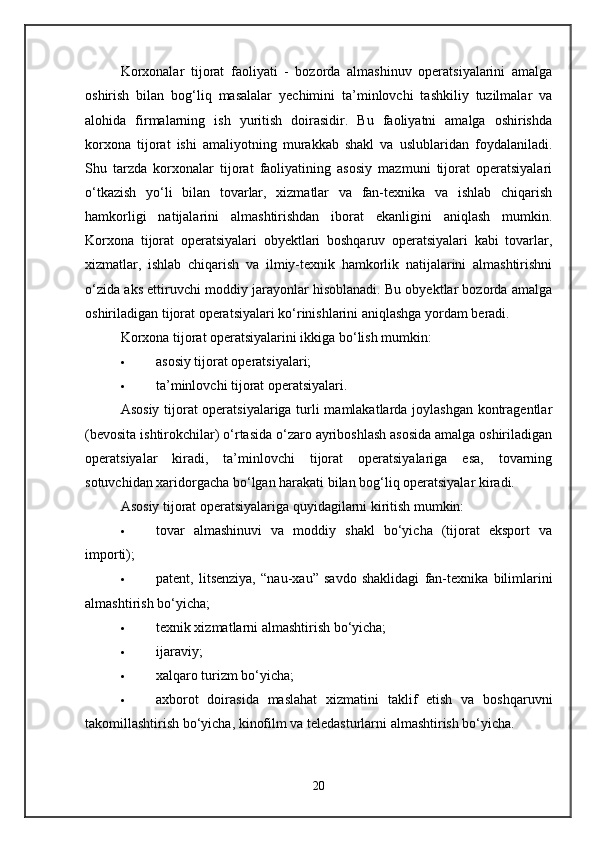 Korxonalar   tijorat   faoliyati   -   bozorda   almashinuv   operatsiyalarini   amalga
oshirish   bilan   bog‘liq   masalalar   yechimini   ta’minlovchi   tashkiliy   tuzilmalar   va
alohida   firmalarning   ish   yuritish   doirasidir.   Bu   faoliyatni   amalga   oshirishda
korxona   tijorat   ishi   amaliyotning   murakkab   shakl   va   uslublaridan   foydalaniladi.
Shu   tarzda   korxonalar   tijorat   faoliyatining   asosiy   mazmuni   tijorat   operatsiyalari
o‘tkazish   yo‘li   bilan   tovarlar,   xizmatlar   va   fan-texnika   va   ishlab   chiqarish
hamkorligi   natijalarini   almashtirishdan   iborat   ekanligini   aniqlash   mumkin.
Korxona   tijorat   operatsiyalari   obyektlari   boshqaruv   operatsiyalari   kabi   tovarlar,
xizmatlar,   ishlab   chiqarish   va   ilmiy-texnik   hamkorlik   natijalarini   almashtirishni
o‘zida aks ettiruvchi moddiy jarayonlar hisoblanadi. Bu obyektlar bozorda amalga
oshiriladigan tijorat operatsiyalari ko‘rinishlarini aniqlashga yordam beradi. 
Korxona tijorat operatsiyalarini ikkiga bo‘lish mumkin: 
 asosiy tijorat operatsiyalari; 
 ta’minlovchi tijorat operatsiyalari. 
Asosiy tijorat operatsiyalariga turli mamlakatlarda joylashgan kontragentlar
(bevosita ishtirokchilar) o‘rtasida o‘zaro ayriboshlash asosida amalga oshiriladigan
operatsiyalar   kiradi,   ta’minlovchi   tijorat   operatsiyalariga   esa,   tovarning
sotuvchidan xaridorgacha bo‘lgan harakati bilan bog‘liq operatsiyalar kiradi. 
Asosiy tijorat operatsiyalariga quyidagilarni kiritish mumkin:  
 tovar   almashinuvi   va   moddiy   shakl   bo‘yicha   (tijorat   eksport   va
importi); 
 patent,   litsenziya,   “nau-xau”   savdo   shaklidagi   fan-texnika   bilimlarini
almashtirish bo‘yicha; 
 texnik xizmatlarni almashtirish bo‘yicha; 
 ijaraviy; 
 xalqaro turizm bo‘yicha; 
 axborot   doirasida   maslahat   xizmatini   taklif   etish   va   boshqaruvni
takomillashtirish bo‘yicha, kinofilm va teledasturlarni almashtirish bo‘yicha.
20 