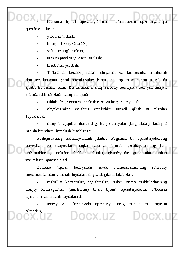  Korxona   tijorat   operatsiyalarining   ta’minlovchi   operatsiyalariga
quyidagilar kiradi: 
 yuklarni tashish; 
 transport-ekspeditorlik; 
 yuklarni sug‘urtalash; 
 tashish paytida yuklarni saqlash; 
 hisobotlar yuritish. 
 Ta’kidlash   kerakki,   ishlab   chiqarish   va   fan-texnika   hamkorlik
doirasini   korxona   tijorat   operatsiyalari   tijorat   ishining   maxsus   doirasi   sifatida
ajratib   ko‘rsatish   lozim.   Bu   hamkorlik   aniq   tashkiliy   boshqaruv   faoliyati   natijasi
sifatida ishtirok etadi, uning maqsadi: 
 ishlab chiqarishni ixtisoslashtirish va kooperatsiyalash; 
 obyektlaming   qo‘shma   qurilishini   tashkil   qilish   va   ulardan
foydalanish; 
 ilmiy   tadqiqotlar   doirasidagi   kooperatsiyalar   (birgalikdagi   faoliyat)
haqida bitimlarni imzolash hisoblanadi. 
Boshqaruvning   tashkiliy-texnik   jihatini   o‘rganish   bu   operatsiyalarning
obyektlari   va   subyektlari   nuqtai   nazardan   tijorat   operatsiyalarining   turli
ko‘rinishlarini,   jumladan,   shakllar,   uslublar,   iqtisodiy   dastagi   va   ularni   sotish
vositalarini qamrab oladi. 
Korxona   tijorat   faoliyatida   savdo   munosabatlarining   iqtisodiy
mexanizmlaridan samarali foydalanish quyidagilarni talab etadi: 
 mahalliy   korxonalar,   uyushmalar,   tashqi   savdo   tashkilotlarining
xorijiy   kontragentlar   (hamkorlar)   bilan   tijorat   operatsiyalarini   o‘tkazish
tajribalaridan unumli foydalanish; 
 asosiy   va   ta’minlovchi   operatsiyalarning   mustahkam   aloqasini
o‘rnatish; 
21 