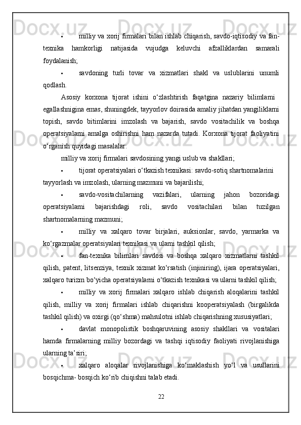 milliy va xorij firmalari bilan ishlab chiqarish, savdo-iqtisodiy va fan-
texnika   hamkorligi   natijasida   vujudga   keluvchi   afzalliklardan   samarali
foydalanish; 
 savdoning   turli   tovar   va   xizmatlari   shakl   va   uslublarini   unumli
qodlash. 
Asosiy   korxona   tijorat   ishini   o‘zlashtirish   faqatgina   nazariy   bilimlarni  
egallashnigina emas, shuningdek, tayyorlov doirasida amaliy jihatdan yangiliklarni
topish,   savdo   bitimlarini   imzolash   va   bajarish,   savdo   vositachilik   va   boshqa
operatsiyalarni   amalga   oshirishni   ham   nazarda   tutadi.   Korxona   tijorat   faoliyatini
o‘rganish quyidagi masalalar: 
milliy va xorij firmalari savdosining yangi uslub va shakllari; 
 tijorat operatsiyalari o‘tkazish texnikasi: savdo-sotiq shartnomalarini 
tayyorlash va imzolash, ularning mazmuni va bajarilishi; 
 savdo-vositachilarning   vazifalari,   ularning   jahon   bozoridagi
operatsiyalarni   bajarishdagi   roli,   savdo   vositachilari   bilan   tuzilgan
shartnomalarning mazmuni; 
 milliy   va   xalqaro   tovar   birjalari,   auksionlar,   savdo,   yarmarka   va
ko‘rgazmalar operatsiyalari texnikasi va ularni tashkil qilish; 
 fan-texnika   bilimlari   savdosi   va   boshqa   xalqaro   xizmatlarni   tashkil
qilish,   patent,  litsenziya,   texnik   xizmat   ko‘rsatish   (injiniring),   ijara  operatsiyalari,
xalqaro turizm bo‘yicha operatsiyalarni o‘tkazish texnikasi va ularni tashkil qilish; 
 milliy   va   xorij   firmalari   xalqaro   ishlab   chiqarish   aloqalarini   tashkil
qilish,   milliy   va   xorij   firmalari   ishlab   chiqarishni   kooperatsiyalash   (birgalikda
tashkil qilish) va oxirgi (qo‘shma) mahsulotni ishlab chiqarishning xususiyatlari; 
 davlat   monopolistik   boshqaruvining   asosiy   shakllari   va   vositalari
hamda   firmalarning   milliy   bozordagi   va   tashqi   iqtisodiy   faoliyati   rivojlanishiga
ularning ta’siri; 
 xalqaro   aloqalar   rivojlanishiga   ko‘maklashish   yo‘l   va   usullarini
bosqichma- bosqich ko‘rib chiqishni talab etadi. 
22 