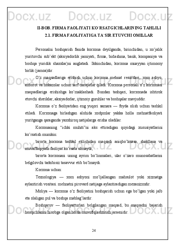 II-BOB. FIRMA FAOLIYATI KO`RSATGICHLARINING TAHLILI
2.1. FIRMA FAOLIYATIGA TA`SIR ETUVCHI OMILLAR
Personalni   boshqarish   fanida   korxona   deyilganda,   birinchidan,   u   xo’jalik
yurituvchi   sub’ekt   (aksiyadorlik   jamiyati,   firma,   birlashma,   bank,   kompaniya   va
boshqa   yuridik   shaxslar)ni   anglatadi.   Ikkinchidan,   korxona   muayyan   ijtimomy
birlik (jamoa)dir. 
O’z   maqsadlariga   erishish   uchun   korxona   mehnat   resurslari,   xom   ashyo,
axborot va hokazolar uchun sarf-xarajatlar qiladi. Korxona personali o’z korxonasi
maqsadlariga   erishishga   ko’maklashadi.   Bundan   tashqari,   korxonada   ishtirok
etuvchi sheriklar, aksiyadorlar, ijtimoiy guruhlar va boshqalar mavjuddir. 
Korxona   o’z   faoliyatidan   eng   yuqori   samara   —   foyda   olish   uchun   tashkil
etiladi.   Korxonaga   birlashgan   alohida   xodpmlar   yakka   holla   mehnatfaoliyati
yuritganga qaraganda yaxshiroq natijalarga erisha oladilar. 
Korxonaning   “ichki   muhiti”ni   aks   ettiradigan   quyidagi   xususiyatlarini
ko’rsatish mumkin: 
birorta   korxona   tashkil   etilishidan   maqsadi   aniqbo’lmasa,   shakllana   va
muvaffaqiyatli faoliyat ko’rsata olmaydi; 
birorta   korxonani   uning   ayrim   bo’linmalari,   ular   o’zaro   munosabatlarini
belgilovchi tarkibisiz tasavvur etib bo’lmaydi. 
Korxona uchun: 
Texnologiya   —   xom   ashyoni   mo’ljallangan   mahsulot   yoki   xizmatga
aylantirish vositasi. mehnatni pirovard natijaga aylantiradigan mexanizmdir. 
Moliya   —   korxona   o’z   faoliyatini   boshqarish   uchun   ega   bo’lgan   yoki   jalb
eta olaligan pul va boshqa mablag’lardir. 
Boshqaruv   —   faoliyatturlari   belgilangan   maqsad,   bu   maqsadni   bajarish
bosqichlarini hisobga olgan holda muvofiqlashtirish jaraenidir. 
24