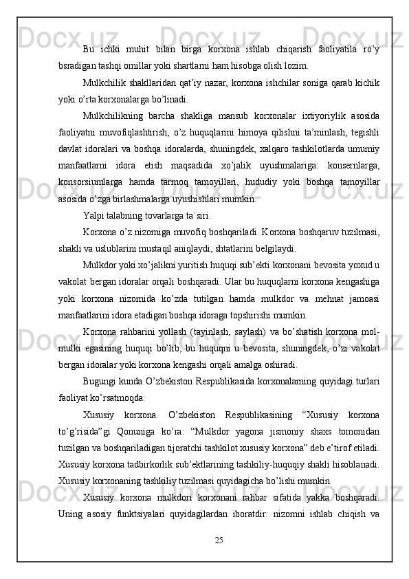 Bu   ichki   muhit   bilan   birga   korxona   ishlab   chiqarish   faoliyatila   ro’y
bsradigan tashqi omillar yoki shartlarni ham hisobga olish lozim. 
Mulkchilik shakllaridan qat’iy nazar, korxona ishchilar  soniga qarab kichik
yoki o’rta korxonalarga bo’linadi. 
Mulkchilikning   barcha   shakliga   mansub   korxonalar   ixtiyoriylik   asosida
faoliyatni   muvofiqlashtirish,   o’z   huquqlarini   himoya   qilishni   ta’minlash,   tegishli
davlat   idoralari  va  boshqa  idoralarda,   shuningdek,  xalqaro  tashkilotlarda  umumiy
manfaatlarni   idora   etish   maqsadida   xo’jalik   uyushmalariga:   konsernlarga,
konsorsiumlarga   hamda   tarmoq   tamoyillari,   hududiy   yoki   boshqa   tamoyillar
asosida o’zga birlashmalarga uyushishlari mumkin. 
Yalpi talabning tovarlarga ta`siri.  
Korxona o’z nizomiga muvofiq boshqariladi. Korxona boshqaruv tuzilmasi,
shakli va uslublarini mustaqil aniqlaydi, shtatlarini belgilaydi. 
Mulkdor yoki xo’jalikni yuritish huquqi sub’ekti korxonani bevosita yoxud u
vakolat bergan idoralar orqali boshqaradi. Ular bu huquqlarni korxona kengashiga
yoki   korxona   nizomida   ko’zda   tutilgan   hamda   mulkdor   va   mehnat   jamoasi
manfaatlarini idora etadigan boshqa idoraga topshirishi mumkin. 
Korxona   rahbarini   yollash   (tayinlash,   saylash)   va   bo’shatish   korxona   mol-
mulki   egasining   huquqi   bo’lib,   bu   huquqni   u   bevosita,   shuningdek,   o’zi   vakolat
bergan idoralar yoki korxona kengashi orqali amalga oshiradi. 
Bugungi kunda O’zbekiston Respublikasida korxonalarning quyidagi turlari
faoliyat ko’rsatmoqda: 
Xususiy   korxona.   O’zbekiston   Respublikasining   “Xususiy   korxona
to’g’risida”gi   Qonuniga   ko’ra:   “Mulkdor   yagona   jismoniy   shaxs   tomonidan
tuzilgan va boshqariladigan tijoratchi tashkilot xususiy korxona” deb e’tirof etiladi.
Xususiy korxona tadbirkorlik sub’ektlarining tashkiliy-huquqiy shakli hisoblanadi.
Xususiy korxonaning tashkiliy tuzilmasi quyidagicha bo’lishi mumkin. 
Xususiy   korxona   mulkdori   korxonani   rahbar   sifatida   yakka   boshqaradi.
Uning   asosiy   funktsiyalari   quyidagilardan   iboratdir:   nizomni   ishlab   chiqish   va
25 