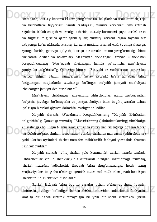 tasdiqlash; xususiy korxona Nizom jamg’armasini belgilash va shakllantirish; reja
va   hisobotlarni   tayyorlash   hamda   tasdiqlash;   xususiy   korxonani   rivojlantirish
rejalarini ishlab chiqish va amalga oshirish; xususiy korxonani qayta tashkil  etish
va   tugatish   to’g’risida   qaror   qabul   qilish;   xususiy   korxona   olgan   foydani   o’z
ixtiyoriga ko’ra ishlatish; xususiy korxona mulkini tasarruf etish (boshqa shaxsga,
ijaraga   berish,   garovga   qo’yish,   boshqa   korxonalar   nizom   jamg’armasiga   hissa
tariqasida   kiritish   va   hokazolar).   Mas’uliyati   cheklangan   jamiyat.   O’zbekiston
Respublikasining   “Mas’uliyati   cheklangan   hamda   qo’shimcha   mas’uliyatli
jamiyatlar   to’g’risida”gi   Qonuniga   binoan:   “Bir   yoki   bir   necha   shaxs   tomonidan
tashkil   etilgan,   Nizom   jamg’armasi   (ustav   kapitali)   ta’sis   hujjatlari   bilan
belgilangan   miqdorlarda   ulushlarga   bo’lingan   xo’jalik   jamiyati   mas’uliyati
cheklangan jamiyat deb hisoblanadi”. 
Mas’uliyati   cheklangan   jamiyatning   ishtirokchilari   uning   majburiyatlari
bo’yicha   javobgar   bo’lmaydilar   va   jamiyat   faoliyati   bilan   bog’liq   zararlar   uchun
qo’shgan hissalari qiymati doirasida javobgar bo’ladilar. 
Xo’jalik   shirkati.   O’zbekiston   Respublikasining   “Xo’jalik   SHirkatlari
to’g’risida”gi Qonuniga muvofiq: “Muassislarning (ishtirokchilarning) ulushlariga
(hissalariga) bo’lingan Nizom jamg’armasiga (ustav kapitaliga) ega bo’lgan tijorat
tashkiloti xo’jalik shirkati hisoblanadi, bunday shirkatda muassislar (ishtirokchilar)
yoki   ulardan   ayrimlari   shirkat   nomidan   tadbirkorlik   faoliyati   yuritishda   shaxsan
ishtirok etadilar”. 
Xo’jalik   shirkati   to’liq   shirkat   yoki   kommandit   shirkat   tarzida   tuziladi.
Ishtirokchilari   (to’liq   sheriklari)   o’z   o’rtalarida   tuzilgan   shartnomaga   muvofiq,
shirkat   nomidan   tadbirkorlik   faoliyati   bilan   shug’ullanadigan   holda   uning
majburiyatlari   bo’yicha   o’zlariga   qarashli   butun   mol-mulk   bilan   javob   beradigan
shirkat to’liq shirkat deb hisoblanadi. 
Shirkat   faoliyati   bilan   bog’liq   zararlar   uchun   o’zlari   qo’shgan   hissalar
doirasida   javobgar   bo’ladigan   hamda   shirkat   tomonidan   tadbirkorlik   faoliyatini
amalga   oshirishda   ishtirok   etmaydigan   bir   yoki   bir   necha   ishtirokchi   (hissa
26 
