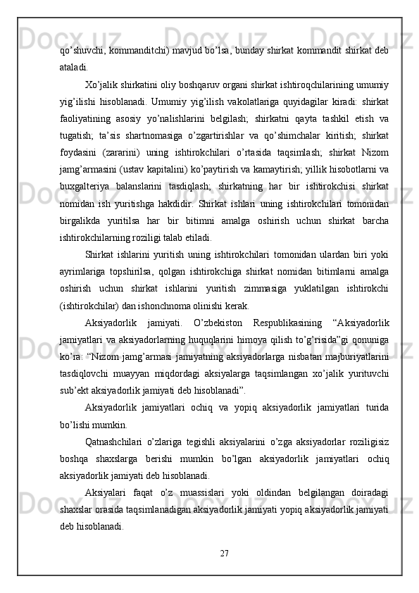 qo’shuvchi, kommanditchi) mavjud bo’lsa, bunday shirkat kommandit shirkat deb
ataladi. 
Xo’jalik shirkatini oliy boshqaruv organi shirkat ishtiroqchilarining umumiy
yig’ilishi   hisoblanadi.   Umumiy   yig’ilish   vakolatlariga   quyidagilar   kiradi:   shirkat
faoliyatining   asosiy   yo’nalishlarini   belgilash;   shirkatni   qayta   tashkil   etish   va
tugatish;   ta’sis   shartnomasiga   o’zgartirishlar   va   qo’shimchalar   kiritish;   shirkat
foydasini   (zararini)   uning   ishtirokchilari   o’rtasida   taqsimlash;   shirkat   Nizom
jamg’armasini (ustav kapitalini) ko’paytirish va kamaytirish; yillik hisobotlarni va
buxgalteriya   balanslarini   tasdiqlash;   shirkatning   har   bir   ishtirokchisi   shirkat
nomidan   ish   yuritishga   hakdidir.   Shirkat   ishlari   uning   ishtirokchilari   tomonidan
birgalikda   yuritilsa   har   bir   bitimni   amalga   oshirish   uchun   shirkat   barcha
ishtirokchilarning roziligi talab etiladi. 
Shirkat   ishlarini   yuritish   uning   ishtirokchilari   tomonidan   ulardan   biri   yoki
ayrimlariga   topshirilsa,   qolgan   ishtirokchiga   shirkat   nomidan   bitimlarni   amalga
oshirish   uchun   shirkat   ishlarini   yuritish   zimmasiga   yuklatilgan   ishtirokchi
(ishtirokchilar) dan ishonchnoma olinishi kerak. 
Aksiyadorlik   jamiyati.   O’zbekiston   Respublikasining   “Aksiyadorlik
jamiyatlari  va  aksiyadorlarning huquqlarini  himoya qilish to’g’risida”gi  qonuniga
ko’ra:   “Nizom   jamg’armasi   jamiyatning   aksiyadorlarga   nisbatan   majburiyatlarini
tasdiqlovchi   muayyan   miqdordagi   aksiyalarga   taqsimlangan   xo’jalik   yurituvchi
sub’ekt aksiyadorlik jamiyati deb hisoblanadi”. 
Aksiyadorlik   jamiyatlari   ochiq   va   yopiq   aksiyadorlik   jamiyatlari   turida
bo’lishi mumkin. 
Qatnashchilari   o’zlariga   tegishli   aksiyalarini   o’zga   aksiyadorlar   roziligisiz
boshqa   shaxslarga   berishi   mumkin   bo’lgan   aksiyadorlik   jamiyatlari   ochiq
aksiyadorlik jamiyati deb hisoblanadi. 
Aksiyalari   faqat   o’z   muassislari   yoki   oldindan   belgilangan   doiradagi
shaxslar orasida taqsimlanadigan aksiyadorlik jamiyati yopiq aksiyadorlik jamiyati
deb hisoblanadi. 
27 