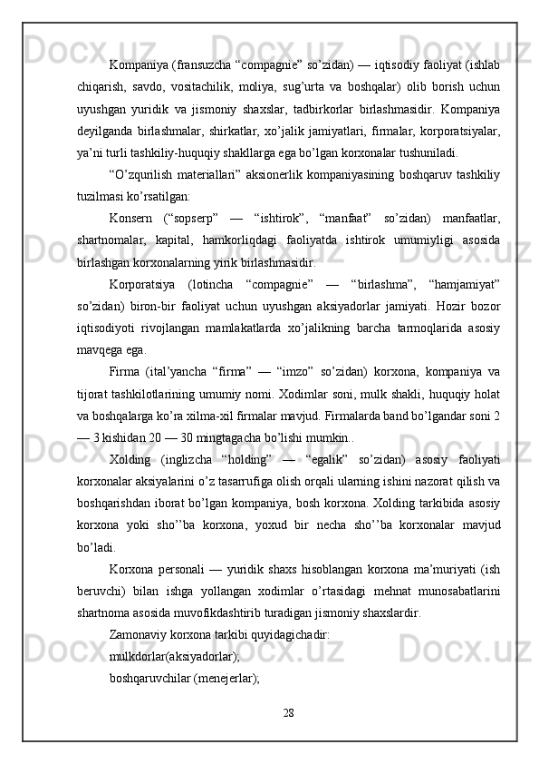 Kompaniya (fransuzcha “compagnie” so’zidan) — iqtisodiy faoliyat (ishlab
chiqarish,   savdo,   vositachilik,   moliya,   sug’urta   va   boshqalar)   olib   borish   uchun
uyushgan   yuridik   va   jismoniy   shaxslar,   tadbirkorlar   birlashmasidir.   Kompaniya
deyilganda   birlashmalar,   shirkatlar,   xo’jalik   jamiyatlari,   firmalar,   korporatsiyalar,
ya’ni turli tashkiliy-huquqiy shakllarga ega bo’lgan korxonalar tushuniladi. 
“O’zqurilish   materiallari”   aksionerlik   kompaniyasining   boshqaruv   tashkiliy
tuzilmasi ko’rsatilgan: 
Konsern   (“sopserp”   —   “ishtirok”,   “manfaat”   so’zidan)   manfaatlar,
shartnomalar,   kapital,   hamkorliqdagi   faoliyatda   ishtirok   umumiyligi   asosida
birlashgan korxonalarning yirik birlashmasidir. 
Korporatsiya   (lotincha   “compagnie”   —   “birlashma”,   “hamjamiyat”
so’zidan)   biron-bir   faoliyat   uchun   uyushgan   aksiyadorlar   jamiyati.   Hozir   bozor
iqtisodiyoti   rivojlangan   mamlakatlarda   xo’jalikning   barcha   tarmoqlarida   asosiy
mavqega ega. 
Firma   (ital’yancha   “firma”   —   “imzo”   so’zidan)   korxona,   kompaniya   va
tijorat  tashkilotlarining umumiy nomi. Xodimlar  soni, mulk shakli, huquqiy holat
va boshqalarga ko’ra xilma-xil firmalar mavjud. Firmalarda band bo’lgandar soni 2
— 3 kishidan 20 — 30 mingtagacha bo’lishi mumkin.. 
Xolding   (inglizcha   “holding”   —   “egalik”   so’zidan)   asosiy   faoliyati
korxonalar aksiyalarini o’z tasarrufiga olish orqali ularning ishini nazorat qilish va
boshqarishdan  iborat  bo’lgan kompaniya, bosh  korxona. Xolding tarkibida asosiy
korxona   yoki   sho’’ba   korxona,   yoxud   bir   necha   sho’’ba   korxonalar   mavjud
bo’ladi. 
Korxona   personali   —   yuridik   shaxs   hisoblangan   korxona   ma’muriyati   (ish
beruvchi)   bilan   ishga   yollangan   xodimlar   o’rtasidagi   mehnat   munosabatlarini
shartnoma asosida muvofikdashtirib turadigan jismoniy shaxslardir. 
Zamonaviy korxona tarkibi quyidagichadir: 
mulkdorlar(aksiyadorlar); 
boshqaruvchilar (menejerlar); 
28 
