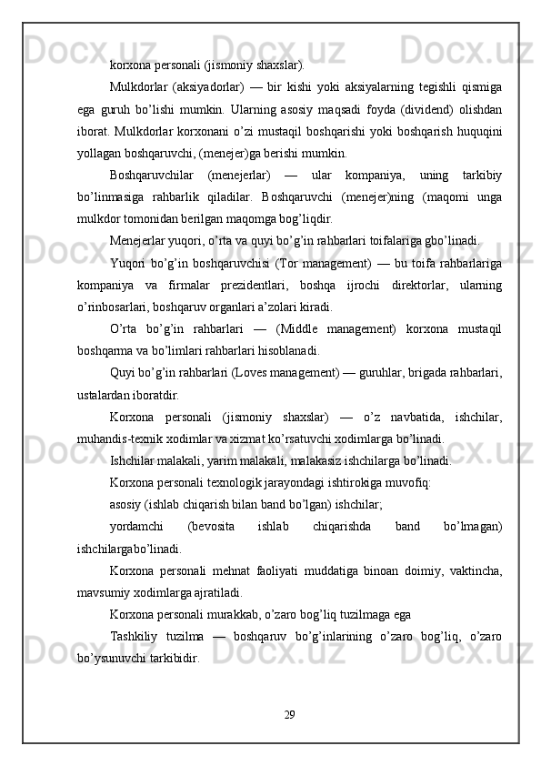 korxona personali (jismoniy shaxslar). 
Mulkdorlar   (aksiyadorlar)   —   bir   kishi   yoki   aksiyalarning   tegishli   qismiga
ega   guruh   bo’lishi   mumkin.   Ularning   asosiy   maqsadi   foyda   (dividend)   olishdan
iborat.   Mulkdorlar   korxonani   o’zi   mustaqil   boshqarishi   yoki   boshqarish   huquqini
yollagan boshqaruvchi, (menejer)ga berishi mumkin. 
Boshqaruvchilar   (menejerlar)   —   ular   kompaniya,   uning   tarkibiy
bo’linmasiga   rahbarlik   qiladilar.   Boshqaruvchi   (menejer)ning   (maqomi   unga
mulkdor tomonidan berilgan maqomga bog’liqdir. 
Menejerlar yuqori, o’rta va quyi bo’g’in rahbarlari toifalariga gbo’linadi. 
Yuqori   bo’g’in   boshqaruvchisi   (Tor   management)   —   bu   toifa   rahbarlariga
kompaniya   va   firmalar   prezidentlari,   boshqa   ijrochi   direktorlar,   ularning
o’rinbosarlari, boshqaruv organlari a’zolari kiradi. 
O’rta   bo’g’in   rahbarlari   —   (Middle   management)   korxona   mustaqil
boshqarma va bo’limlari rahbarlari hisoblanadi. 
Quyi bo’g’in rahbarlari (Loves management) — guruhlar, brigada rahbarlari,
ustalardan iboratdir. 
Korxona   personali   (jismoniy   shaxslar)   —   o’z   navbatida,   ishchilar,
muhandis-texnik xodimlar va xizmat ko’rsatuvchi xodimlarga bo’linadi. 
Ishchilar malakali, yarim malakali, malakasiz ishchilarga bo’linadi. 
Korxona personali texnologik jarayondagi ishtirokiga muvofiq: 
asosiy (ishlab chiqarish bilan band bo’lgan) ishchilar; 
yordamchi   (bevosita   ishlab   chiqarishda   band   bo’lmagan)
ishchilargabo’linadi. 
Korxona   personali   mehnat   faoliyati   muddatiga   binoan   doimiy,   vaktincha,
mavsumiy xodimlarga ajratiladi. 
Korxona personali murakkab, o’zaro bog’liq tuzilmaga ega 
Tashkiliy   tuzilma   —   boshqaruv   bo’g’inlarining   o’zaro   bog’liq,   o’zaro
bo’ysunuvchi tarkibidir. 
29 