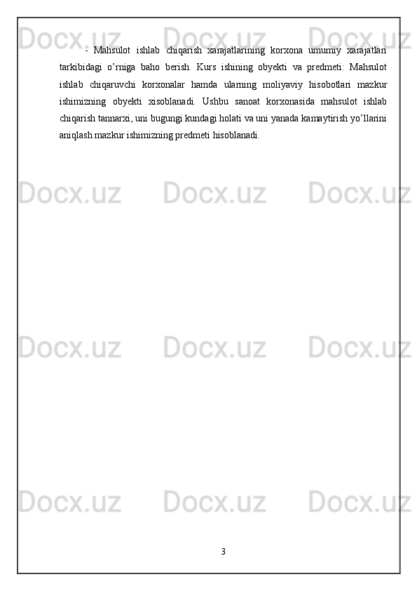 -   Mahsulot   ishlab   chiqarish   xarajatlarining   korxona   umumiy   xarajatlari
tarkibidagi   o’rniga   baho   berish.   Kurs   ishining   obyekti   va   predmeti:   Mahsulot
ishlab   chiqaruvchi   korxonalar   hamda   ularning   moliyaviy   hisobotlari   mazkur
ishimizning   obyekti   xisoblanadi.   Ushbu   sanoat   korxonasida   mahsulot   ishlab
chiqarish tannarxi, uni bugungi kundagi holati va uni yanada kamaytirish yo’llarini
aniqlash mazkur ishimizning predmeti hisoblanadi. 
3 