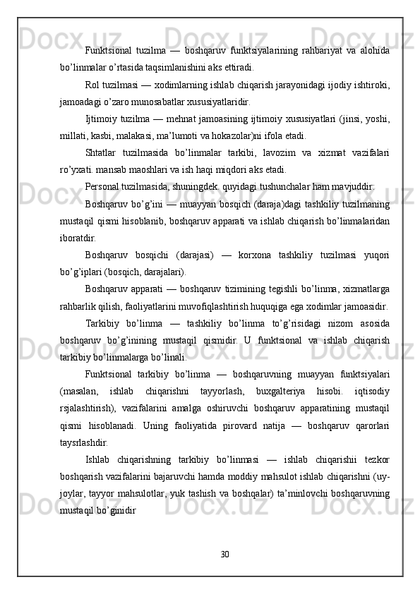 Funktsional   tuzilma   —   boshqaruv   funktsiyalarining   rahbariyat   va   alohida
bo’linmalar o’rtasida taqsimlanishini aks ettiradi. 
Rol tuzilmasi — xodimlarning ishlab chiqarish jarayonidagi ijodiy ishtiroki,
jamoadagi o’zaro munosabatlar xususiyatlaridir. 
Ijtimoiy tuzilma — mehnat  jamoasining  ijtimoiy xususiyatlari  (jinsi,  yoshi,
millati, kasbi, malakasi, ma’lumoti va hokazolar)ni ifola etadi. 
Shtatlar   tuzilmasida   bo’linmalar   tarkibi,   lavozim   va   xizmat   vazifalari
ro’yxati. mansab maoshlari va ish haqi miqdori aks etadi. 
Personal tuzilmasida, shuningdek. quyidagi tushunchalar ham mavjuddir: 
Boshqaruv  bo’g’ini  —  muayyan  bosqich  (daraja)dagi   tashkiliy tuzilmaning
mustaqil qismi hisoblanib, boshqaruv apparati va ishlab chiqarish bo’linmalaridan
iboratdir. 
Boshqaruv   bosqichi   (darajasi)   —   korxona   tashkiliy   tuzilmasi   yuqori
bo’g’iplari (bosqich, darajalari). 
Boshqaruv  apparati  —  boshqaruv   tizimining  tegishli   bo’linma,  xizmatlarga
rahbarlik qilish, faoliyatlarini muvofiqlashtirish huquqiga ega xodimlar jamoasidir.
Tarkibiy   bo’linma   —   tashkiliy   bo’linma   to’g’risidagi   nizom   asosida
boshqaruv   bo’g’inining   mustaqil   qismidir.   U   funktsional   va   ishlab   chiqarish
tarkibiy bo’linmalarga bo’linali. 
Funktsional   tarkibiy   bo’linma   —   boshqaruvning   muayyan   funktsiyalari
(masalan,   ishlab   chiqarishni   tayyorlash,   buxgalteriya   hisobi.   iqtisodiy
rsjalashtirish),   vazifalarini   amalga   oshiruvchi   boshqaruv   apparatining   mustaqil
qismi   hisoblanadi.   Uning   faoliyatida   pirovard   natija   —   boshqaruv   qarorlari
taysrlashdir. 
Ishlab   chiqarishning   tarkibiy   bo’linmasi   —   ishlab   chiqarishii   tezkor
boshqarish vazifalarini bajaruvchi hamda moddiy mahsulot ishlab chiqarishni (uy-
joylar, tayyor  mahsulotlar, yuk tashish  va boshqalar)  ta’minlovchi  boshqaruvning
mustaqil bo’ginidir 
30