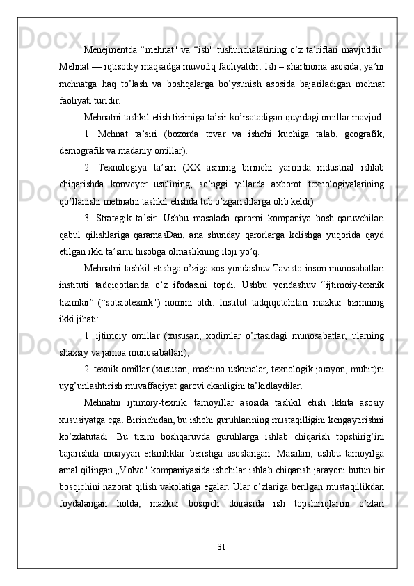 Menejmentda  “mehnat"  va  “ish"  tushunchalarining  o’z  ta’riflari   mavjuddir.
Mehnat — iqtisodiy maqsadga muvofiq faoliyatdir. Ish – shartnoma asosida, ya’ni
mehnatga   haq   to’lash   va   boshqalarga   bo’ysunish   asosida   bajariladigan   mehnat
faoliyati turidir. 
Mehnatni tashkil etish tizimiga ta’sir ko’rsatadigan quyidagi omillar mavjud:
1.   Mehnat   ta’siri   (bozorda   tovar   va   ishchi   kuchiga   talab,   geografik,
demografik va madaniy omillar). 
2.   Texnologiya   ta’siri   (XX   asrning   birinchi   yarmida   industrial   ishlab
chiqarishda   konveyer   usulining,   so’nggi   yillarda   axborot   texnologiyalarining
qo’llanishi mehnatni tashkil etishda tub o’zgarishlarga olib keldi). 
3.   Strategik   ta’sir.   Ushbu   masalada   qarorni   kompaniya   bosh-qaruvchilari
qabul   qilishlariga   qaramasDan,   ana   shunday   qarorlarga   kelishga   yuqorida   qayd
etilgan ikki ta’sirni hisobga olmaslikning iloji yo’q. 
Mehnatni tashkil etishga o’ziga xos yondashuv Tavisto inson munosabatlari
instituti   tadqiqotlarida   o’z   ifodasini   topdi.   Ushbu   yondashuv   “ijtimoiy-texnik
tizimlar”   (“sotsiotexnik")   nomini   oldi.   Institut   tadqiqotchilari   mazkur   tizimning
ikki jihati: 
1.   ijtimoiy   omillar   (xususan,   xodimlar   o’rtasidagi   munosabatlar,   ularning
shaxsiy va jamoa munosabatlari); 
2. texnik omillar (xususan, mashina-uskunalar, texnologik jarayon, muhit)ni
uyg’unlashtirish muvaffaqiyat garovi ekanligini ta’kidlaydilar. 
Mehnatni   ijtimoiy-texnik.   tamoyillar   asosida   tashkil   etish   ikkita   asosiy
xususiyatga ega. Birinchidan, bu ishchi guruhlarining mustaqilligini kengaytirishni
ko’zdatutadi.   Bu   tizim   boshqaruvda   guruhlarga   ishlab   chiqarish   topshirig’ini
bajarishda   muayyan   erkinliklar   berishga   asoslangan.   Masalan,   ushbu   tamoyilga
amal qilingan „Volvo" kompaniyasida ishchilar ishlab chiqarish jarayoni butun bir
bosqichini nazorat qilish vakolatiga egalar. Ular o’zlariga berilgan mustaqillikdan
foydalangan   holda,   mazkur   bosqich   doirasida   ish   topshiriqlarini   o’zlari
31 
