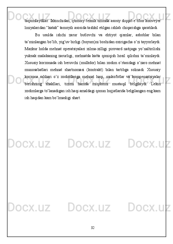 taqsimlaydilar. Ikkinchidan, ijtimoiy-texnik tizimda asosiy diqqat-e’tibor konveyer
liniyalaridan “katak” tamoyili asosida tashkil etilgan ishlab chiqarishga qaratiladi. 
Bu   usulda   ishchi   zarur   butlovchi   va   ehtiyot   qismlar,   asboblar   bilan
ta’minlangan bo’lib, yig’uv birligi (buyum)ni boshidan oxirigacha o’zi tayyorlaydi.
Mazkur   holda   mehnat   operatsiyalari   xilma-xilligi   pirovard   natijaga   yo’naltirilishi
yuksak   malakaning   zarurligi,   mehnatda   katta   qoniqish   hosil   qilishni   ta’minlaydi.
Xususiy korxonada ish beruvchi (mulkdor) bilan xodim o’rtasidagi o’zaro mehnat
munosabatlari   mehnat   shartnomasi   (kontrakt)   bilan   tartibga   solinadi.   Xususiy
korxona   rahbari   o’z   xodimlariga   mehnat   haqi,   mukofotlar   va   kompensatsiyalar
berishning   shakllari,   tizimi   hamda   miqdorini   mustaqil   belgilaydi.   Lekin
xodimlarga to’lanadigan ish haqi amaldagi qonun hujjatlarida belgilangan eng kam
ish haqidan kam bo’lmasligi shart. 
32 