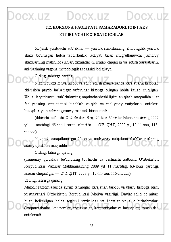2.2. KORXONA FAOLIYATI SAMARADORLIGINI AKS
ETTIRUVCHI KO`RSATGICHLAR
Xo‘jalik   yurituvchi   sub’ektlar   —   yuridik   shaxslarning,   shuningdek   yuridik
shaxs   bo‘lmagan   holda   tadbirkorlik   faoliyati   bilan   shug‘ullanuvchi   jismoniy
shaxslarning  mahsulot   (ishlar,  xizmatlar)ni   ishlab  chiqarish  va sotish   xarajatlarini
aniqlashning yagona metodologik asoslarini belgilaydi. 
Oldingi tahrirga qarang. 
Nizom buxgalteriya hisobi va soliq solish maqsadlarida xarajatlarni hisoblab
chiqishda   paydo   bo‘ladigan   tafovutlar   hisobga   olingan   holda   ishlab   chiqilgan.
Xo‘jalik   yurituvchi   sub’ektlarning   raqobatbardoshliligini   aniqlash   maqsadida   ular
faoliyatining   xarajatlarini   hisoblab   chiqish   va   moliyaviy   natijalarini   aniqlash
buxgalteriya hisobining asosiy maqsadi hisoblanadi. 
(ikkinchi  xatboshi  O‘zbekiston  Respublikasi  Vazirlar  Mahkamasining  2009
yil   11   martdagi   63-sonli   qarori   tahririda   —   O‘R   QHT,   2009   y.,   10-11-son,   115-
modda) 
Nizomda   xarajatlarni   guruhlash   va   moliyaviy   natijalarni   shakllantirishning
asosiy qoidalari mavjuddir. 
Oldingi tahrirga qarang.
(«umumiy   qoidalar»   bo‘limining   to‘rtinchi   va   beshinchi   xatboshi   O‘zbekiston
Respublikasi   Vazirlar   Mahkamasining   2009   yil   11   martdagi   63-sonli   qaroriga
asosan chiqarilgan — O‘R QHT, 2009 y., 10-11-son, 115-modda) 
Oldingi tahrirga qarang. 
Mazkur Nizom asosida  ayrim tarmoqlar xarajatlari tarkibi va ularni hisobga olish
xususiyatlari   O‘zbekiston   Respublikasi   Moliya   vazirligi,   Davlat   soliq   qo‘mitasi
bilan   kelishilgan   holda   tegishli   vazirliklar   va   idoralar   xo‘jalik   birlashmalari
(korporatsiyalar,  kontsernlar,   uyushmalar,  kompaniyalar   va  boshqalar)   tomonidan
aniqlanadi. 
33