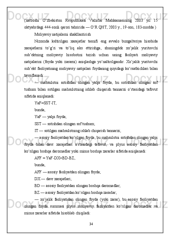 (xatboshi   O‘zbekiston   Respublikasi   Vazirlar   Mahkamasining   2003   yil   15
oktyabrdagi 444-sonli qarori tahririda — O‘R QHT, 2003 y., 19-son, 183-modda ) 
Moliyaviy natijalarni shakllantirish 
Nizomda   keltirilgan   xarajatlar   tasnifi   eng   avvalo   buxgalteriya   hisobida
xarajatlarni   to‘g‘ri   va   to‘liq   aks   ettirishga,   shuningdek   xo‘jalik   yurituvchi
sub’ektning   moliyaviy   hisobotini   tuzish   uchun   uning   faoliyati   moliyaviy
natijalarini   (foyda   yoki   zararni)   aniqlashga   yo‘naltirilgandir.   Xo‘jalik   yurituvchi
sub’ekt faoliyatining moliyaviy natijalari foydaning quyidagi ko‘rsatkichlari bilan
tavsiflanadi: 
—   mahsulotni   sotishdan   olingan   yalpi   foyda,   bu   sotishdan   olingan   sof
tushum   bilan   sotilgan   mahsulotning   ishlab   chiqarish   tannarxi   o‘rtasidagi   tafovut
sifatida aniqlanadi: 
YaF=SST-IT, 
bunda, 
YaF — yalpi foyda; 
SST — sotishdan olingan sof tushum; 
IT — sotilgan mahsulotning ishlab chiqarish tannarxi; 
— asosiy faoliyatdan ko‘rilgan foyda, bu mahsulotni sotishdan olingan yalpi
foyda   bilan   davr   xarajatlari   o‘rtasidagi   tafovut,   va   plyus   asosiy   faoliyatdan
ko‘rilgan boshqa daromadlar yoki minus boshqa zararlar sifatida aniqlanadi: 
AFF = YaF-DX+BD-BZ, 
bunda, 
AFF — asosiy faoliyatdan olingan foyda; 
DX — davr xarajatlari; 
BD — asosiy faoliyatdan olingan boshqa daromadlar; 
BZ — asosiy faoliyatdan ko‘rilgan boshqa zararlar; 
—   xo‘jalik   faoliyatidan   olingan   foyda   (yoki   zarar),   bu   asosiy   faoliyatdan
olingan   foyda   summasi   plyus   moliyaviy   faoliyatdan   ko‘rilgan   daromadlar   va
minus zararlar sifatida hisoblab chiqiladi: 
34 
