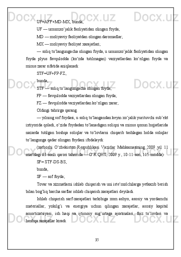 UF=AFF+MD-MX, bunda, 
UF — umumxo‘jalik faoliyatidan olingan foyda; 
MD — moliyaviy faoliyatdan olingan daromadlar; 
MX — moliyaviy faoliyat xarajatlari; 
— soliq to‘langungacha olingan foyda, u umumxo‘jalik faoliyatidan olingan
foyda   plyus   favqulodda   (ko‘zda   tutilmagan)   vaziyatlardan   ko‘rilgan   foyda   va
minus zarar sifatida aniqlanadi: 
STF=UF+FP-FZ, 
bunda, 
STF — soliq to‘langungacha olingan foyda; 
FP — favqulodda vaziyatlardan olingan foyda; 
FZ — favqulodda vaziyatlardan ko‘rilgan zarar; 
Oldingi tahrirga qarang. 
— yilning sof foydasi, u soliq to‘langandan keyin xo‘jalik yurituvchi sub’ekt
ixtiyorida qoladi, o‘zida foydadan to‘lanadigan soliqni va minus qonun hujjatlarida
nazarda   tutilgan   boshqa   soliqlar   va   to‘lovlarni   chiqarib   tashlagan   holda   soliqlar
to‘langunga qadar olingan foydani ifodalaydi: 
(xatboshi   O‘zbekiston   Respublikasi   Vazirlar   Mahkamasining   2009   yil   11
martdagi 63-sonli qarori tahririda — O‘R QHT, 2009 y., 10-11-son, 115-modda) 
SF= STF-DS-BS, 
bunda, 
SF — sof foyda; 
Tovar va xizmatlarni ishlab chiqarish va uni iste‘molchilarga yetkazib berish
bilan bog’liq barcha sarflar ishlab chiqarish xarajatlari deyiladi. 
Ishlab   chiqarish   sarf-xarajatlari   tarkibiga   xom   ashyo,   asosiy   va   yordamchi
materiallar,   yokilg’i   va   energiya   uchun   qilingan   xarajatlar,   asosiy   kapital
amortizatsiyasi,   ish   haqi   va   ijtimoiy   sug’urtaga   ajratmalari,   foiz   to’lovlari   va
boshqa xarajatlar kiradi. 
35 