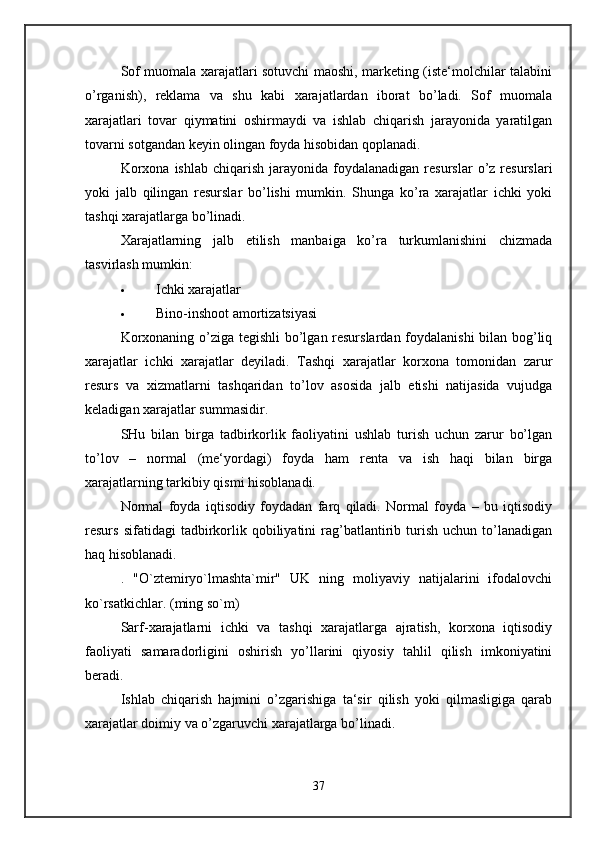 Sof muomala xarajatlari sotuvchi maoshi, marketing (iste‘molchilar talabini
o’rganish),   reklama   va   shu   kabi   xarajatlardan   iborat   bo’ladi.   Sof   muomala
xarajatlari   tovar   qiymatini   oshirmaydi   va   ishlab   chiqarish   jarayonida   yaratilgan
tovarni sotgandan keyin olingan foyda hisobidan qoplanadi. 
Korxona   ishlab  chiqarish  jarayonida  foydalanadigan  resurslar  o’z  resurslari
yoki   jalb   qilingan   resurslar   bo’lishi   mumkin.   Shunga   ko’ra   xarajatlar   ichki   yoki
tashqi xarajatlarga bo’linadi. 
Xarajatlarning   jalb   etilish   manbaiga   ko’ra   turkumlanishini   chizmada
tasvirlash mumkin: 
 Ichki xarajatlar 
 Bino-inshoot amortizatsiyasi 
Korxonaning o’ziga tegishli  bo’lgan resurslardan foydalanishi bilan bog’liq
xarajatlar   ichki   xarajatlar   deyiladi.   Tashqi   xarajatlar   korxona   tomonidan   zarur
resurs   va   xizmatlarni   tashqaridan   to’lov   asosida   jalb   etishi   natijasida   vujudga
keladigan xarajatlar summasidir. 
SHu   bilan   birga   tadbirkorlik   faoliyatini   ushlab   turish   uchun   zarur   bo’lgan
to’lov   –   normal   (me‘yordagi)   foyda   ham   renta   va   ish   haqi   bilan   birga
xarajatlarning tarkibiy qismi hisoblanadi. 
Normal   foyda   iqtisodiy   foydadan   farq   qiladi.   Normal   foyda   –   bu   iqtisodiy
resurs   sifatidagi   tadbirkorlik   qobiliyatini   rag’batlantirib  turish   uchun  to’lanadigan
haq hisoblanadi. 
.   "O`ztemiryo`lmashta`mir"   UK   ning   moliyaviy   natijalarini   ifodalovchi
ko`rsatkichlar. (ming so`m)  
Sarf-xarajatlarni   ichki   va   tashqi   xarajatlarga   ajratish,   korxona   iqtisodiy
faoliyati   samaradorligini   oshirish   yo’llarini   qiyosiy   tahlil   qilish   imkoniyatini
beradi.
Ishlab   chiqarish   hajmini   o’zgarishiga   ta‘sir   qilish   yoki   qilmasligiga   qarab
xarajatlar doimiy va o’zgaruvchi xarajatlarga bo’linadi. 
37 