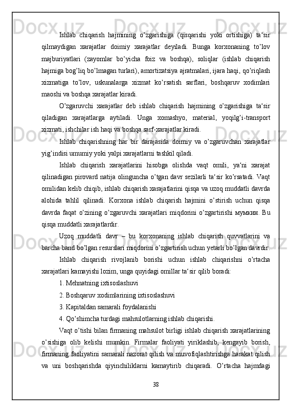Ishlab   chiqarish   hajmining   o’zgarishiga   (qisqarishi   yoki   ortishiga)   ta‘sir
qilmaydigan   xarajatlar   doimiy   xarajatlar   deyiladi.   Bunga   korxonaning   to’lov
majburiyatlari   (zayomlar   bo’yicha   foiz   va   boshqa),   soliqlar   (ishlab   chiqarish
hajmiga bog’liq bo’lmagan turlari), amortizatsiya ajratmalari, ijara haqi, qo’riqlash
xizmatiga   to’lov,   uskunalarga   xizmat   ko’rsatish   sarflari,   boshqaruv   xodimlari
maoshi va boshqa xarajatlar kiradi. 
O’zgaruvchi   xarajatlar   deb   ishlab   chiqarish   hajmining   o’zgarishiga   ta‘sir
qiladigan   xarajatlarga   aytiladi.   Unga   xomashyo,   material,   yoqilg’i-transport
xizmati, ishchilar ish haqi va boshqa sarf-xarajatlar kiradi. 
Ishlab   chiqarishning   har   bir   darajasida   doimiy   va   o’zgaruvchan   xarajatlar
yig’indisi umumiy yoki yalpi xarajatlarni tashkil qiladi. 
Ishlab   chiqarish   xarajatlarini   hisobga   olishda   vaqt   omili,   ya‘ni   xarajat
qilinadigan pirovard natija olinguncha o’tgan davr sezilarli ta‘sir ko’rsatadi. Vaqt
omilidan kelib chiqib, ishlab chiqarish xarajatlarini qisqa va uzoq muddatli davrda
alohida   tahlil   qilinadi.   Korxona   ishlab   chiqarish   hajmini   o’stirish   uchun   qisqa
davrda   faqat   o’zining   o’zgaruvchi   xarajatlari   miqdorini   o’zgartirishi   мумкин .   Bu
qisqa muddatli xarajatlardir. 
Uzoq   muddatli   davr   –   bu   korxonaning   ishlab   chiqarish   quvvatlarini   va
barcha band bo’lgan resurslari miqdorini o’zgartirish uchun yetarli bo’lgan davrdir.
Ishlab   chiqarish   rivojlanib   borishi   uchun   ishlab   chiqarishni   o’rtacha
xarajatlari kamayishi lozim, unga quyidagi omillar ta‘sir qilib boradi: 
1. Mehnatning ixtisoslashuvi 
2. Boshqaruv xodimlarining ixtisoslashuvi 
3. Kapitaldan samarali foydalanishi 
4. Qo’shimcha turdagi mahsulotlarning ishlab chiqarishi. 
Vaqt o’tishi bilan firmaning mahsulot birligi ishlab chiqarish xarajatlarining
o’sishiga   olib   kelishi   mumkin.   Firmalar   faoliyati   yiriklashib,   kengayib   borish,
firmaning faoliyatini samarali  nazorat qilish va muvofiqlashtirishga harakat qilish
va   uni   boshqarishda   qiyinchiliklarni   kamaytirib   chiqaradi.   O’rtacha   hajmdagi
38 