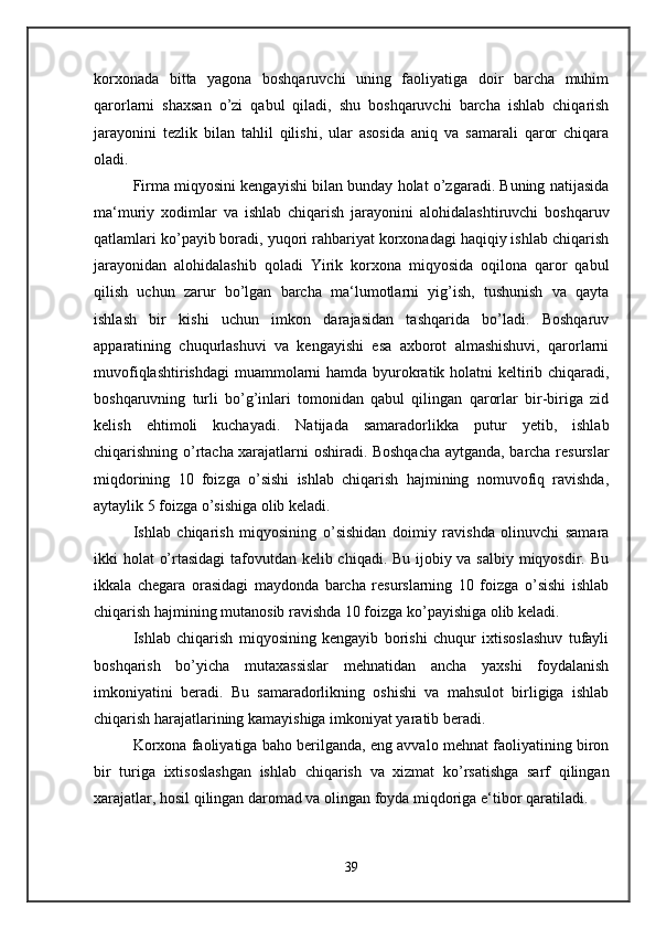 korxonada   bitta   yagona   boshqaruvchi   uning   faoliyatiga   doir   barcha   muhim
qarorlarni   shaxsan   o’zi   qabul   qiladi,   shu   boshqaruvchi   barcha   ishlab   chiqarish
jarayonini   tezlik   bilan   tahlil   qilishi,   ular   asosida   aniq   va   samarali   qaror   chiqara
oladi. 
Firma miqyosini kengayishi bilan bunday holat o’zgaradi. Buning natijasida
ma‘muriy   xodimlar   va   ishlab   chiqarish   jarayonini   alohidalashtiruvchi   boshqaruv
qatlamlari ko’payib boradi, yuqori rahbariyat korxonadagi haqiqiy ishlab chiqarish
jarayonidan   alohidalashib   qoladi   Yirik   korxona   miqyosida   oqilona   qaror   qabul
qilish   uchun   zarur   bo’lgan   barcha   ma‘lumotlarni   yig’ish,   tushunish   va   qayta
ishlash   bir   kishi   uchun   imkon   darajasidan   tashqarida   bo’ladi.   Boshqaruv
apparatining   chuqurlashuvi   va   kengayishi   esa   axborot   almashishuvi,   qarorlarni
muvofiqlashtirishdagi  muammolarni  hamda byurokratik holatni keltirib chiqaradi,
boshqaruvning   turli   bo’g’inlari   tomonidan   qabul   qilingan   qarorlar   bir-biriga   zid
kelish   ehtimoli   kuchayadi.   Natijada   samaradorlikka   putur   yetib,   ishlab
chiqarishning o’rtacha xarajatlarni oshiradi. Boshqacha aytganda, barcha resurslar
miqdorining   10   foizga   o’sishi   ishlab   chiqarish   hajmining   nomuvofiq   ravishda,
aytaylik 5 foizga o’sishiga olib keladi. 
Ishlab   chiqarish   miqyosining   o’sishidan   doimiy   ravishda   olinuvchi   samara
ikki holat o’rtasidagi  tafovutdan kelib chiqadi. Bu ijobiy va salbiy miqyosdir. Bu
ikkala   chegara   orasidagi   maydonda   barcha   resurslarning   10   foizga   o’sishi   ishlab
chiqarish hajmining mutanosib ravishda 10 foizga ko’payishiga olib keladi. 
Ishlab   chiqarish   miqyosining   kengayib   borishi   chuqur   ixtisoslashuv   tufayli
boshqarish   bo’yicha   mutaxassislar   mehnatidan   ancha   yaxshi   foydalanish
imkoniyatini   beradi.   Bu   samaradorlikning   oshishi   va   mahsulot   birligiga   ishlab
chiqarish harajatlarining kamayishiga imkoniyat yaratib beradi. 
Korxona faoliyatiga baho berilganda, eng avvalo mehnat faoliyatining biron
bir   turiga   ixtisoslashgan   ishlab   chiqarish   va   xizmat   ko’rsatishga   sarf   qilingan
xarajatlar, hosil qilingan daromad va olingan foyda miqdoriga e‘tibor qaratiladi. 
39 
