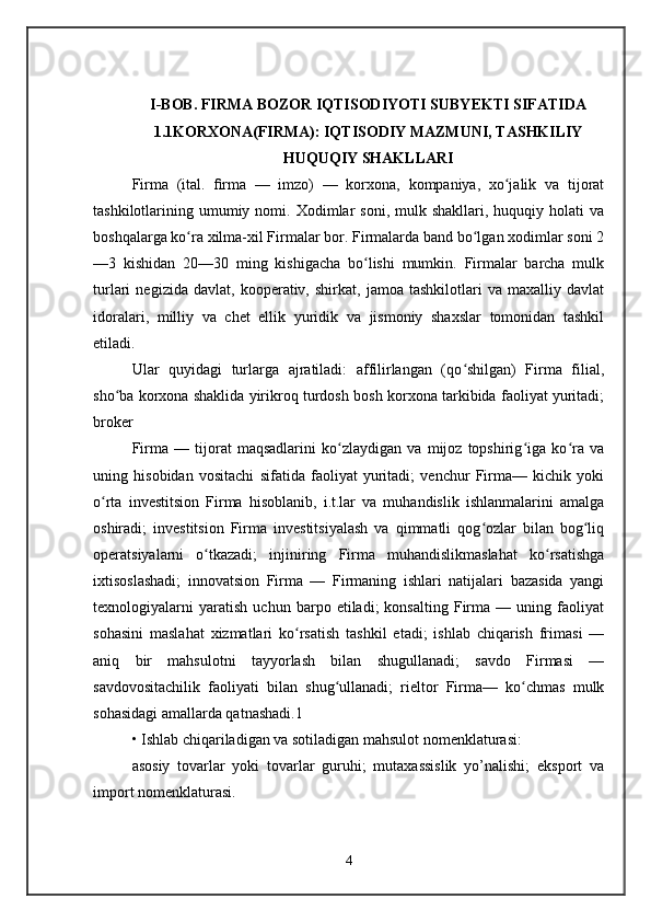 I-BOB. FIRMA BOZOR IQTISODIYOTI SUBYEKTI SIFATIDA
1.1KORXONA(FIRMA): IQTISODIY MAZMUNI, TASHKILIY
HUQUQIY SHAKLLARI
Firma   (ital.   ﬁ rma   —   imzo)   —   korxona,   kompaniya,   xo jalik   va   tijoratʻ
tashkilotlarining  umumiy  nomi.  Xodimlar   soni,  mulk  shakllari,  huquqiy  holati  va
boshqalarga ko ra xilma-xil Firmalar bor. Firmalarda band bo lgan xodimlar soni 2	
ʻ ʻ
—3   kishidan   20—30   ming   kishigacha   bo lishi   mumkin.   Firmalar   barcha   mulk	
ʻ
turlari   negizida   davlat,   kooperativ,   shirkat,   jamoa   tashkilotlari   va   maxalliy   davlat
idoralari,   milliy   va   chet   ellik   yuridik   va   jismoniy   shaxslar   tomonidan   tashkil
etiladi. 
Ular   quyidagi   turlarga   ajratiladi:   affilirlangan   (qo shilgan)   Firma   filial,	
ʻ
sho ba korxona shaklida yirikroq turdosh bosh korxona tarkibida faoliyat yuritadi;	
ʻ
broker 
Firma   —   tijorat   maqsadlarini   ko zlaydigan   va   mijoz   topshirig iga   ko ra   va	
ʻ ʻ ʻ
uning   hisobidan   vositachi   sifatida   faoliyat   yuritadi;   venchur   Firma—   kichik   yoki
o rta   investitsion   Firma   hisoblanib,   i.t.lar   va   muhandislik   ishlanmalarini   amalga	
ʻ
oshiradi;   investitsion   Firma   investitsiyalash   va   qimmatli   qog ozlar   bilan   bog liq	
ʻ ʻ
operatsiyalarni   o tkazadi;   injiniring   Firma   muhandislikmaslahat   ko rsatishga	
ʻ ʻ
ixtisoslashadi;   innovatsion   Firma   —   Firmaning   ishlari   natijalari   bazasida   yangi
texnologiyalarni   yaratish   uchun   barpo   etiladi;   konsalting   Firma   —   uning   faoliyat
sohasini   maslahat   xizmatlari   ko rsatish   tashkil   etadi;   ishlab   chiqarish   frimasi   —	
ʻ
aniq   bir   mahsulotni   tayyorlash   bilan   shugullanadi;   savdo   Firmasi   —
savdovositachilik   faoliyati   bilan   shug ullanadi;   rieltor   Firma—   ko chmas   mulk	
ʻ ʻ
sohasidagi amallarda qatnashadi.1 
• Ishlab chiqariladigan va sotiladigan mahsulot nomenklaturasi: 
asosiy   tovarlar   yoki   tovarlar   guruhi;   mutaxassislik   yo’nalishi;   eksport   va
import nomenklaturasi. 
4 