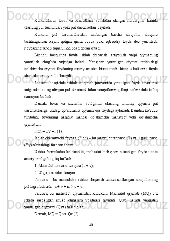 Korxonalarda   tovar   va   xizmatlarni   sotishdan   olingan   mablag’lar   hamda
ularning pul tushumlari yoki pul daromadlari deyiladi. 
Korxona   pul   daromadlaridan   sarflangan   barcha   xarajatlar   chiqarib
tashlangandan   keyin   qolgan   qismi   foyda   yoki   iqtisodiy   foyda   deb   yuritiladi.
Foydaning tarkib topishi ikki bosqichdan o’tadi. 
Birinchi   bosqichda   foyda   ishlab   chiqarish   jarayonida   yalpi   qiymatning
yaratilish   chog’ida   vujudga   keladi.   Yangidan   yaratilgan   qiymat   tarkibidagi
qo’shimcha  qiymat  foydaning asosiy  manbai  hisoblanadi, biroq u hali  aniq foyda
shaklida namoyon bo’lmaydi. 
Ikkinchi   bosqichda   ishlab   chiqarish   jarayonida   yaratilgan   foyda   tovarlarni
sotgandan so’ng olingan pul daromadi bilan xarajatlarning farqi ko’rinishda to’liq
namoyon bo’ladi. 
Demak,   tovar   va   xizmatlar   sotilganda   ularning   umumiy   qiymati   pul
daromadlariga, undagi qo’shimcha qiymati esa foydaga aylanadi. Bundan ko’rinib
turibdiki,   foydaning   haqiqiy   manbai   qo’shimcha   mahsulot   yoki   qo’shimcha
qiymatdir. 
Fich = Hy –T (1) 
Ishlab chiqaruvchi foydasi (Fich) – bu maxsulot tannarxi (T) va ulgurji narxi
(Hy) o’rtasidagi farqdan iborat. 
Ushbu   formuladan   ko’rinadiki,   mahsulot   birligidan   olinadigan   foyda   ikkita
asosiy omilga bog’liq bo’ladi: 
1. Mahsulot tannarxi darajasi (c + v); 
2. Ulgurji narxlar darajasi. 
Tannarx   –   bu   mahsulotni   ishlab   chiqarish   uchun   sarflangan   xarajatlarning
puldagi ifodasidir: c + v + m > c + v. 
Tannarx   bu   mahsulot   qiymatidan   kichikdir.   Mahsulot   qiymati   (MQ)   o’z
ichiga   sarflangan   ishlab   chiqarish   vositalari   qiymati   (Qiv),   hamda   yangidan
yaratilgan qiymatni (Qya) to’liq oladi. 
Demak, MQ = Qiv+ Q я  (2). 
40 