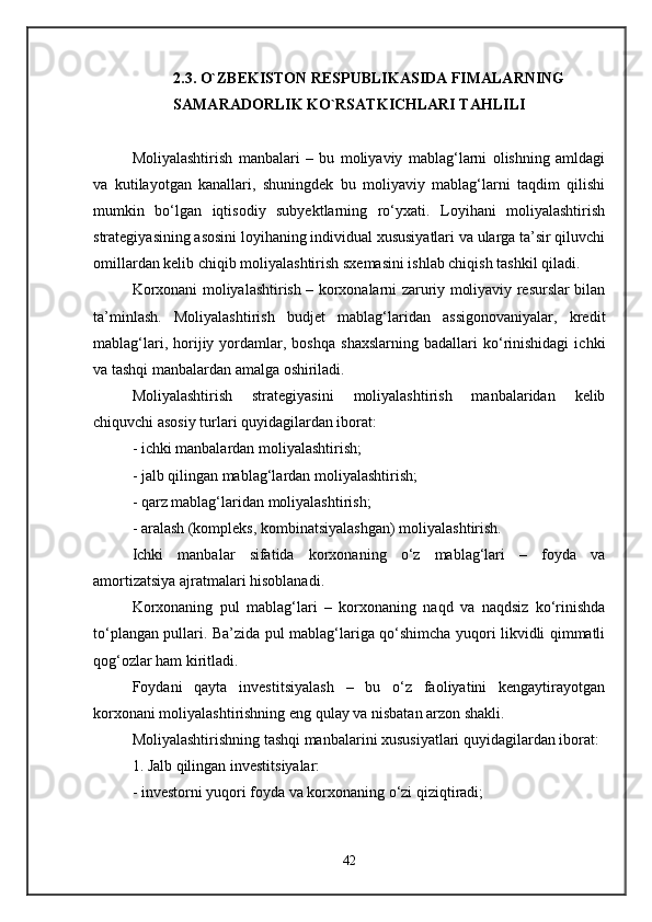 2.3. O`ZBEKISTON RESPUBLIKASIDA FIMALARNING
SAMARADORLIK KO`RSATKICHLARI TAHLILI
Moliyalashtirish   manbalari   –   bu   moliyaviy   mablag‘larni   olishning   amldagi
va   kutilayotgan   kanallari,   shuningdek   bu   moliyaviy   mablag‘larni   taqdim   qilishi
mumkin   bo‘lgan   iqtisodiy   subyektlarning   ro‘yxati.   Loyihani   moliyalashtirish
strategiyasining asosini loyihaning individual xususiyatlari va ularga ta’sir qiluvchi
omillardan kelib chiqib moliyalashtirish sxemasini ishlab chiqish tashkil qiladi. 
Korxonani moliyalashtirish – korxonalarni zaruriy moliyaviy resurslar bilan
ta’minlash.   Moliyalashtirish   budjet   mablag‘laridan   assigonovaniyalar,   kredit
mablag‘lari,   horijiy  yordamlar,  boshqa   shaxslarning   badallari   ko‘rinishidagi   ichki
va tashqi manbalardan amalga oshiriladi. 
Moliyalashtirish   strategiyasini   moliyalashtirish   manbalaridan   kelib
chiquvchi asosiy turlari quyidagilardan iborat: 
- ichki manbalardan moliyalashtirish; 
- jalb qilingan mablag‘lardan moliyalashtirish; 
- qarz mablag‘laridan moliyalashtirish; 
- aralash (kompleks, kombinatsiyalashgan) moliyalashtirish. 
Ichki   manbalar   sifatida   korxonaning   o‘z   mablag‘lari   –   foyda   va
amortizatsiya ajratmalari hisoblanadi. 
Korxonaning   pul   mablag‘lari   –   korxonaning   naqd   va   naqdsiz   ko‘rinishda
to‘plangan pullari. Ba’zida pul mablag‘lariga qo‘shimcha yuqori likvidli qimmatli
qog‘ozlar ham kiritladi. 
Foydani   qayta   investitsiyalash   –   bu   o‘z   faoliyatini   kengaytirayotgan
korxonani moliyalashtirishning eng qulay va nisbatan arzon shakli. 
Moliyalashtirishning tashqi manbalarini xususiyatlari quyidagilardan iborat: 
1. Jalb qilingan investitsiyalar: 
- investorni yuqori foyda va korxonaning o‘zi qiziqtiradi; 
42 