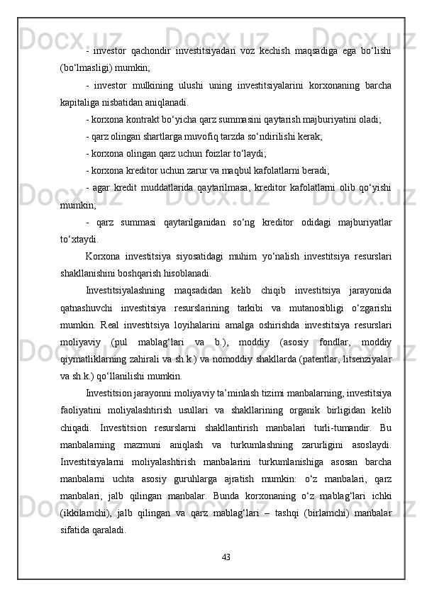 -   investor   qachondir   investitsiyadan   voz   kechish   maqsadiga   ega   bo‘lishi
(bo‘lmasligi) mumkin; 
-   investor   mulkining   ulushi   uning   investitsiyalarini   korxonaning   barcha
kapitaliga nisbatidan aniqlanadi. 
- korxona kontrakt bo‘yicha qarz summasini qaytarish majburiyatini oladi; 
- qarz olingan shartlarga muvofiq tarzda so‘ndirilishi kerak; 
- korxona olingan qarz uchun foizlar to‘laydi; 
- korxona kreditor uchun zarur va maqbul kafolatlarni beradi; 
-   agar   kredit   muddatlarida   qaytarilmasa,   kreditor   kafolatlarni   olib   qo‘yishi
mumkin; 
-   qarz   summasi   qaytarilganidan   so‘ng   kreditor   odidagi   majburiyatlar
to‘xtaydi. 
Korxona   investitsiya   siyosatidagi   muhim   yo‘nalish   investitsiya   resurslari
shakllanishini boshqarish hisoblanadi. 
Investitsiyalashning   maqsadidan   kelib   chiqib   investitsiya   jarayonida
qatnashuvchi   investitsiya   resurslarining   tarkibi   va   mutanosibligi   o‘zgarishi
mumkin.   Real   investitsiya   loyihalarini   amalga   oshirishda   investitsiya   resurslari
moliyaviy   (pul   mablag‘lari   va   b.),   moddiy   (asosiy   fondlar,   moddiy
qiymatliklarning zahirali va sh.k.) va nomoddiy shakllarda (patentlar, litsenziyalar
va sh.k.) qo‘llanilishi mumkin. 
Investitsion jarayonni moliyaviy ta’minlash tizimi manbalarning, investitsiya
faoliyatini   moliyalashtirish   usullari   va   shakllarining   organik   birligidan   kelib
chiqadi.   Investitsion   resurslarni   shakllantirish   manbalari   turli-tumandir.   Bu
manbalarning   mazmuni   aniqlash   va   turkumlashning   zarurligini   asoslaydi.
Investitsiyalarni   moliyalashtirish   manbalarini   turkumlanishiga   asosan   barcha
manbalarni   uchta   asosiy   guruhlarga   ajratish   mumkin:   o‘z   manbalari,   qarz
manbalari,   jalb   qilingan   manbalar.   Bunda   korxonaning   o‘z   mablag‘lari   ichki
(ikkilamchi),   jalb   qilingan   va   qarz   mablag‘lari   –   tashqi   (birlamchi)   manbalar
sifatida qaraladi. 
43 