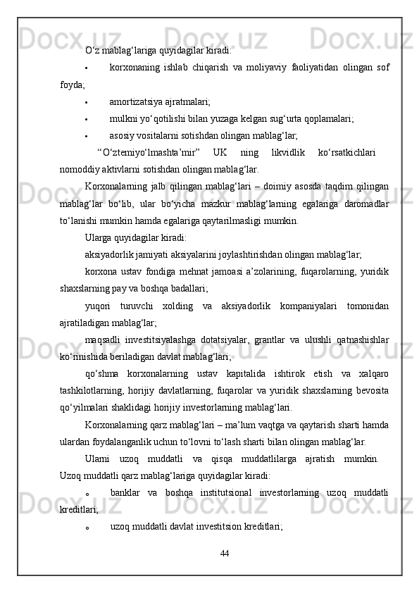 O‘z mablag‘lariga quyidagilar kiradi: 
 korxonaning   ishlab   chiqarish   va   moliyaviy   faoliyatidan   olingan   sof
foyda; 
 amortizatsiya ajratmalari; 
 mulkni yo‘qotilishi bilan yuzaga kelgan sug‘urta qoplamalari; 
 asosiy vositalarni sotishdan olingan mablag‘lar; 
  “O‘ztemiyo‘lmashta’mir”   UK   ning   likvidlik   ko‘rsatkichlari  
nomoddiy aktivlarni sotishdan olingan mablag‘lar. 
Korxonalarning   jalb   qilingan   mablag‘lari   –   doimiy   asosda   taqdim   qilingan
mablag‘lar   bo‘lib,   ular   bo‘yicha   mazkur   mablag‘larning   egalariga   daromadlar
to‘lanishi mumkin hamda egalariga qaytarilmasligi mumkin. 
Ularga quyidagilar kiradi: 
aksiyadorlik jamiyati aksiyalarini joylashtirishdan olingan mablag‘lar; 
korxona   ustav   fondiga   mehnat   jamoasi   a’zolarining,   fuqarolarning,   yuridik
shaxslarning pay va boshqa badallari; 
yuqori   turuvchi   xolding   va   aksiyadorlik   kompaniyalari   tomonidan
ajratiladigan mablag‘lar; 
maqsadli   investitsiyalashga   dotatsiyalar,   grantlar   va   ulushli   qatnashishlar
ko‘rinishida beriladigan davlat mablag‘lari; 
qo‘shma   korxonalarning   ustav   kapitalida   ishtirok   etish   va   xalqaro
tashkilotlarning,   horijiy   davlatlarning,   fuqarolar   va   yuridik   shaxslarning   bevosita
qo‘yilmalari shaklidagi horijiy investorlarning mablag‘lari. 
Korxonalarning qarz mablag‘lari – ma’lum vaqtga va qaytarish sharti hamda
ulardan foydalanganlik uchun to‘lovni to‘lash sharti bilan olingan mablag‘lar. 
Ularni   uzoq   muddatli   va   qisqa   muddatlilarga   ajratish   mumkin.  
Uzoq muddatli qarz mablag‘lariga quyidagilar kiradi: 
o banklar   va   boshqa   institutsional   investorlarning   uzoq   muddatli
kreditlari; 
o uzoq muddatli davlat investitsion kreditlari; 
44 