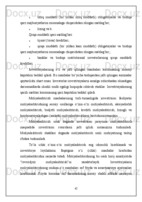 o uzoq   muddatli   (bir   yildan   uzoq   muddatli)   obligatsiyalar   va   boshqa
qarz majburiyatlarini muomalaga chiqarishdan olingan mablag‘lar; 
o lizing va b. 
Qisqa muddatli qarz mablag‘lari: 
o tijorat (tovar) kreditlari; 
o qisqa   muddatli   (bir   yildan   kam   muddatli)   obligatsiyalar   va   boshqa
qarz majburiyatlarini muomalaga chiqarishdan olingan mablag‘lar;; 
o banklar   va   boshqa   institutsional   investorlarning   qisqa   muddatli
kreditlari. 
Investitsiyalarning   o‘z   va   jalb   qilingan   manbalari   korxonaning   xususiy
kapitalini tashkil qiladi. Bu manbalar bo‘yicha tashqaridan jalb qilingan summalar
qaytarilishi shart emas. Investorlar investitsiyalarni amalga oshirshadan olinadigan
daroomadlarda ulushli  mulk egaligi  huquqida ishtirok etadilar. Investitsiyalarning
qarzli mablari korxonaning qarz kapitalini tashkil qiladi. 
Moliyalashtirish   manbalarining   turli-tumanligida   investitsion   faoliyatni
moliyalashtirishning   asosiy   usullariga   o‘zini-o‘zi   moliyalashtirish,   aksiyadorlik
moliyalashtirish,   budjetli   moliyalashtirish,   kreditli   moliyalashtirish,   lizingli   va
kombinatsiyalashgan (aralash) moliyalashtirishlarni kiritishimiz mumkin. 
Moliyalashtirish   usuli   deganda   investitsion   jarayonni   moliyalashtirish
maqsadida   investitsion   resurslarni   jalb   qilish   mexanizmi   tushuniladi.
Moliyalashtirish   shakllari   deganda   moliyalashtirish   usuli   mohiyatining   tashqi
ifodasi tushuniladi. 
To‘la   ichki   o‘zini-o‘zi   moliyalashtirish   eng   ishonchli   hisoblanadi   va
investitsiya   loyihalarini   faqatgina   o‘z   (ichki)   manbalar   hisobidan
moliyalashtirishni   nazarda   tutadi.   Moliyalashtirishning   bu   usuli   horij   amaliyotida
“leveridjsiz   moliyalashtirish”ni   xarakterlaydi.   Investitsiyalarni
moliyalashtirishning   muhim   o‘z   manbalari   sof   foyda   va   amortizatsiya   ajratmalari
hisoblanadi.   Foyda   korxona   sof   daromadining   asosiy   shakli   sifatida   namoyon
45