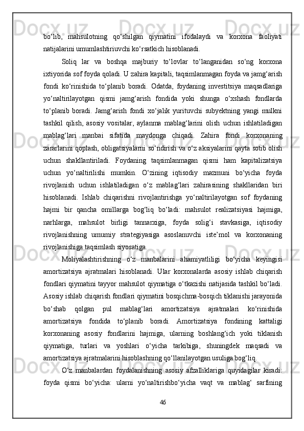 bo‘lib,   mahsulotning   qo‘shilgan   qiymatini   ifodalaydi   va   korxona   faoliyati
natijalarini umumlashtiriuvchi ko‘rsatkich hisoblanadi. 
Soliq   lar   va   boshqa   majburiy   to‘lovlar   to‘langanidan   so‘ng   korxona
ixtiyorida sof foyda qoladi. U zahira kapitali, taqsimlanmagan foyda va jamg‘arish
fondi   ko‘rinishida   to‘planib   boradi.   Odatda,   foydaning   investitsiya   maqsadlariga
yo‘naltirilayotgan   qismi   jamg‘arish   fondida   yoki   shunga   o‘xshash   fondlarda
to‘planib   boradi.   Jamg‘arish   fondi   xo‘jalik   yurituvchi   subyektning   yangi   mulkni
tashkil   qilish,   asosiy   vositalar,   aylanma   mablag‘larini   olish   uchun   ishlatiladigan
mablag‘lari   manbai   sifatida   maydonga   chiqadi.   Zahira   fondi   korxonaning
zararlarini qoplash, obligatsiyalarni so‘ndirish va o‘z aksiyalarini qayta sotib olish
uchun   shakllantiriladi.   Foydaning   taqsimlanmagan   qismi   ham   kapitalizatsiya
uchun   yo‘naltirilishi   mumkin.   O‘zining   iqtisodiy   mazmuni   bo‘yicha   foyda
rivojlanish   uchun   ishlatiladigan   o‘z   mablag‘lari   zahirasining   shakllaridan   biri
hisoblanadi.   Ishlab   chiqarishni   rivojlantirishga   yo‘naltirilayotgan   sof   foydaning
hajmi   bir   qancha   omillarga   bog‘liq   bo‘ladi:   mahsulot   realizatsiyasi   hajmiga,
narhlarga,   mahsulot   birligi   tannarxiga,   foyda   solig‘i   stavkasiga,   iqtisodiy
rivojlanishning   umumiy   strategiyasiga   asoslanuvchi   iste’mol   va   korxonaning
rivojlanishiga taqsimlash siyosatiga. 
Moliyalashtirishning   o‘z   manbalarini   ahamiyatliligi   bo‘yicha   keyingisi
amortizatsiya   ajratmalari   hisoblanadi.   Ular   korxonalarda   asosiy   ishlab   chiqarish
fondlari qiymatini tayyor mahsulot qiymatiga o‘tkazishi natijasida tashkil bo‘ladi.
Asosiy ishlab chiqarish fondlari qiymatini bosqichma-bosqich tiklanishi jarayonida
bo‘shab   qolgan   pul   mablag‘lari   amortizatsiya   ajratmalari   ko‘rinishida
amortizatsiya   fondida   to‘planib   boradi.   Amortizatsiya   fondining   kattaligi
korxonaning   asosiy   fondlarini   hajmiga,   ularning   boshlang‘ich   yoki   tiklanish
qiymatiga,   turlari   va   yoshlari   o‘yicha   tarkibiga,   shuningdek   maqsadi   va
amortizatsiya ajratmalarini hisoblashning qo‘llanilayotgan usuliga bog‘liq. 
O‘z   manbalardan   foydalanishning   asosiy   afzalliklariga   quyidagilar   kiradi:
foyda   qismi   bo‘yicha:   ularni   yo‘naltirishbo‘yicha   vaqt   va   mablag‘   sarfining
46 