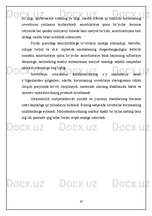 yo‘qligi, qaytarmaslik riskining yo‘qligi, manba sifatida qo‘llanilishi  korxonaning
investitsion   jozibasini   kuchaytiradi;   amortizatsiya   qismi   bo‘yicha:   korxona
ixtiyorida har qanday moliyaviy holatda ham mavjud bo‘lishi, amortizatsiyani turli
xildagi usullar bilan hisoblash imkoniyati. 
Foyda   qismidagi   kamchiliklarga   to‘lovlarni   amalga   oshmasligi,   barterlar,
soliqqa   tortish   va   sh.k.   oqibatida   manbalarning   chegaralanganligini   keltirish
mumkin;   amortizatsiya   qismi   bo‘yicha:   amortizatsiya   fondi   hajmining   inflyatsiya
darajasiga,   nazoratning   amaliy   mexanizmini   mavjud   emasligi   sababli   maqsadsiz
ishlatish ehtimoliga bog‘liqligi. 
Investitsiya   resurslarini   shakllantirishning   o‘z   manbalarini   sanab
o‘tilganlaridan   qolganlari,   odatda,   korxonaning   investitsiya   strategiyasini   ishlab
chiqish   jarayonida   ko‘rib   chiqilmaydi,   madomiki   ularning   shakllanishi   taktik   va
operativ rejalashtirishning predmeti hisoblanadi. 
Aksiyadorlik   moliyalashtirish   yuridik   va   jismoniy   shaxslarning   korxona
ustav kapitaliga qo‘yilmalarini bildiradi. Buning natijasida investorlar korxonaning
mulkdorlariga aylanadi. Moliyalashtirishning mazkur shakli bo‘yicha mablag‘larni
yig‘ish qimmatli qog‘ozlar bozori orqali amalga oshiriladi. 
47