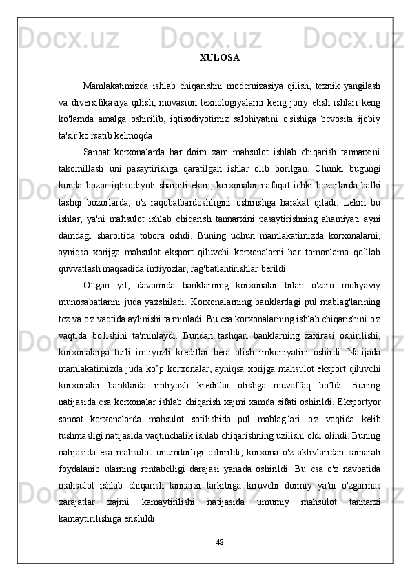 XULOSA
Mamlakatimizda   ishlab   chiqarishni   modernizasiya   qilish,   texnik   yangilash
va   diversifikasiya   qilish,   inovasion   texnologiyalarni   keng   joriy   etish   ishlari   keng
ko'lamda   amalga   oshirilib,   iqtisodiyotimiz   salohiyatini   o'sishiga   bevosita   ijobiy
ta'sir ko'rsatib kelmoqda. 
Sanoat   korxonalarda   har   doim   xam   mahsulot   ishlab   chiqarish   tannarxini
takomillash   uni   pasaytirishga   qaratilgan   ishlar   olib   borilgan.   Chunki   bugungi
kunda   bozor   iqtisodiyoti   sharoiti   ekan,   korxonalar   nafaqat   ichki   bozorlarda   balki
tashqi   bozorlarda,   o'z   raqobatbardoshligini   oshirishga   harakat   qiladi.   Lekin   bu
ishlar,   ya'ni   mahsulot   ishlab   chiqarish   tannarxini   pasaytirishning   ahamiyati   ayni
damdagi   sharoitida   tobora   oshdi.   Buning   uchun   mamlakatimizda   korxonalarni,
ayniqsa   xorijga   mahsulot   eksport   qiluvchi   korxonalarni   har   tomonlama   qo’llab
quvvatlash maqsadida imtiyozlar, rag'batlantirishlar berildi. 
O’tgan   yil;   davomida   banklarning   korxonalar   bilan   o'zaro   moliyaviy
munosabatlarini   juda   yaxshiladi.   Korxonalarning   banklardagi   pul   mablag'larining
tez va o'z vaqtida aylinishi ta'minladi. Bu esa korxonalarning ishlab chiqarishini o'z
vaqtida   bo'lishini   ta'minlaydi.   Bundan   tashqari   banklarning   zaxirasi   oshirilishi,
korxonalarga   turli   imtiyozli   kreditlar   bera   olish   imkoniyatini   oshirdi.   Natijada
mamlakatimizda  juda  ko’p korxonalar, ayniqsa  xorijga mahsulot  eksport  qiluvchi
korxonalar   banklarda   imtiyozli   kreditlar   olishga   muvaffaq   bo’ldi.   Buning
natijasida esa korxonalar ishlab chiqarish xajmi xamda sifati oshirildi. Eksportyor
sanoat   korxonalarda   mahsulot   sotilishida   pul   mablag'lari   o'z   vaqtida   kelib
tushmasligi natijasida vaqtinchalik ishlab chiqarishning uzilishi oldi olindi. Buning
natijasida   esa   mahsulot   unumdorligi   oshirildi,   korxona   o'z   aktivlaridan   samarali
foydalanib   ularning   rentabelligi   darajasi   yanada   oshirildi.   Bu   esa   o'z   navbatida
mahsulot   ishlab   chiqarish   tannarxi   tarkibiga   kiruvchi   doimiy   ya'ni   o'zgarmas
xarajatlar   xajmi   kamaytirilishi   natijasida   umumiy   mahsulot   tannarxi
kamaytirilishiga erishildi. 
48