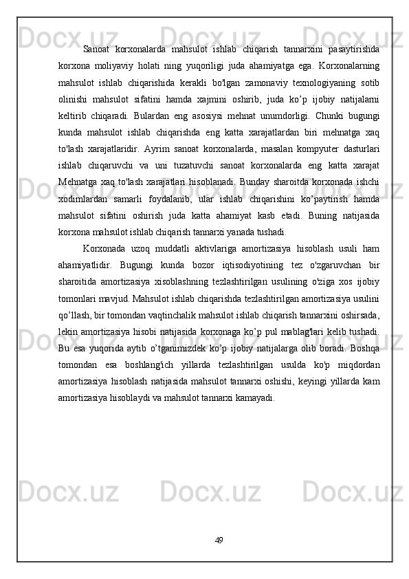 Sanoat   korxonalarda   mahsulot   ishlab   chiqarish   tannarxini   pasaytirishda
korxona   moliyaviy   holati   ning   yuqoriligi   juda   ahamiyatga   ega.   Korxonalarning
mahsulot   ishlab   chiqarishida   kerakli   bo'lgan   zamonaviy   texnologiyaning   sotib
olinishi   mahsulot   sifatini   hamda   xajmini   oshirib,   juda   ko’p   ijobiy   natijalarni
keltirib   chiqaradi.   Bulardan   eng   asosiysi   mehnat   unumdorligi.   Chunki   bugungi
kunda   mahsulot   ishlab   chiqarishda   eng   katta   xarajatlardan   biri   mehnatga   xaq
to'lash   xarajatlaridir.   Ayrim   sanoat   korxonalarda,   masalan   kompyuter   dasturlari
ishlab   chiqaruvchi   va   uni   tuzatuvchi   sanoat   korxonalarda   eng   katta   xarajat
Mehnatga   xaq   to'lash   xarajatlari   hisoblanadi.   Bunday   sharoitda   korxonada   ishchi
xodimlardan   samarli   foydalanib,   ular   ishlab   chiqarishini   ko’paytirish   hamda
mahsulot   sifatini   oshirish   juda   katta   ahamiyat   kasb   etadi.   Buning   natijasida
korxona mahsulot ishlab chiqarish tannarxi yanada tushadi. 
Korxonada   uzoq   muddatli   aktivlariga   amortizasiya   hisoblash   usuli   ham
ahamiyatlidir.   Bugungi   kunda   bozor   iqtisodiyotining   tez   o'zgaruvchan   bir
sharoitida   amortizasiya   xisoblashning   tezlashtirilgan   usulining   o'ziga   xos   ijobiy
tomonlari mavjud. Mahsulot ishlab chiqarishda tezlashtirilgan amortizasiya usulini
qo’llash, bir tomondan vaqtinchalik mahsulot ishlab chiqarish tannarxini oshirsada,
lekin amortizasiya  hisobi  natijasida  korxonaga ko’p pul mablag'lari kelib tushadi.
Bu   esa   yuqorida   aytib   o’tganimizdek   ko’p   ijobiy   natijalarga   olib   boradi.   Boshqa
tomondan   esa   boshlang'ich   yillarda   tezlashtirilgan   usulda   ko'p   miqdordan
amortizasiya   hisoblash   natijasida   mahsulot   tannarxi   oshishi,   keyingi   yillarda   kam
amortizasiya hisoblaydi va mahsulot tannarxi kamayadi. 
49 